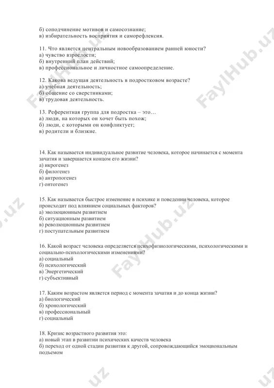 – развитие когнитивной сфера. 10. что является центральными новообразованиями дошкольного возраста? а) устойчивость внимание и потребность в достижении успеха; б) соподчинение мотивов и самосознание; в) избирательность восприятия и саморефлексия. 11. что является центральным новообразованием ранней юности? а) чувство взрослости; б) внутренний план действий; в) профессиональное и личностное самоопределение. 12. какова ведущая деятельность в подростковом возрасте? а) учебная деятельность; б) общение со сверстниками; в) трудовая деятельность. 13. референтная группа для подростка – это… а) люди, на которых он хочет быть похож; б) люди, с которыми он конфликтует; в) родители и близкие. 14. как называется индивидуальное развитие человека, которое начинается с момента зачатия и завершается концом его жизни? а) икрогенез б) филогенез в) антропогенез г) онтогенез 15. как называется быстрое изменение в психике и поведении человека, которое происходит под влиянием социальных факторов? а) эволюционным развитием б) ситуационным развитием в) революционным развитием г) поступательным развитием 16. какой возраст человека определяется психофизиологическими, психологическими и …