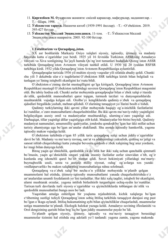 .: ўзбекистон миллий энциклопедияси нашриѐти. 2005. 92-100 бетлар. 1. totalitarizm va qoraqalpog„iston. xx asr boshlarida markaziy osiyo xalqlari siyosiy, iqtisodiy, ijtimoiy va madaniy hayotida katta o`zgarishlar yuz berdi. 1925 yil 16 fevralda turkiston assrning amudaryo viloyati va xiva xonligining xo`jayli hamda qo`ng`irot tumanlari hududida qozog`iston assr tarkibida qoraqalpog`iston avtonom viloyati tashkil etildi. u 1930 yil 20 iyuldan rsfsr tarkibiga kirdi. 1932 yilda qoraqalpog`iston avtonom respublikasiga aylantirildi. qoraqalpoqdar tarixida 1936 yil muhim siyosiy voqealar yili sifatida abadiy qoldi. chunki shu yili 5 dekabrda ular o`z taqdirlarini o`zbekiston ssr tarkibiga kirish bilan belgiladi va tanlagan yo`lining istiqbolli ekanligini ko`rsata bildi. o`zbekiston o`zining davlat mustaqilligini qo`lga kiritgach, qoraqalpog`iston avtonom respublikasi mustaqil o`zbekiston tarkibidagi suveren qoraqalpog`iston respublikasi maqomini oldi. bu tabiiy hodisa edi. chunki asrlar mobaynida qoraqalpoqlar bilan o`zbek xalqi o`rtasida do`stlik, qardoshlik munosabatlari qaror topgan, turmush tarzlari va dunyoqarashlarida mushtaraklik vujudga kelgan edi. orolbo`yi kengliklarida qadimiy o`zbek va qoraqalpoq ajdodlari birgalikda yashab, mehnat …