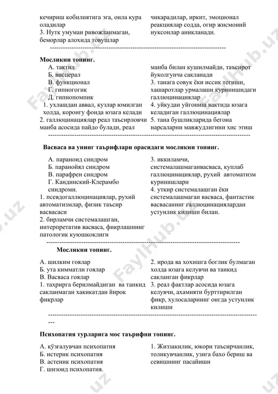 а совук ёки иссик тегиши, хашаротлар урмалаши куринишидаги галлюцинациялар 4. уйкудан уйгониш вактида юзага келадиган галлюцинациялар 5. тана бушликларида бегона нарсаларни мавжудлигини хис этиш --------------------------------------------------------------------------------------------- васваса ва унинг таърифлари орасидаги мосликни топинг. а. параноид синдром б. паранойял синдром в. парафрен синдром г. кандинский-клерамбо синдроми. 1. псевдогаллюцинациялар, рухий автоматизмлар, физик таъсир васвасаси 2. бирламчи системалашган, интерпретатив васваса, фикрлашнинг патологик куюшкоклиги 3. иккиламчи, системалашмаганвасваса, куплаб галлюцинациялар, рухий автоматизм куринишлари 4. уткир системалашган ёки системалашмаган васваса, фантастик васвасанинг галлюцинациялардан устунлик килиши билан. ----------------------------------------------------------------------------------------- мосликни топинг. а. шилким гоялар б. ута кимматли гоялар в. васваса гоялар 1. тахрирга берилмайдиган ва танкид сакланмаган хакикатдан йирок фикрлар 2. ирода ва хохишга боглик булмаган холда юзага келувчи ва танкид сакланган фикрлар 3. реал фактлар асосида юзага келувчи, ахамияти бурттирилган фикр, хулосаларнинг онгда устунлик килиши --------------------------------------------------------------------------------------------------- психопатия турларига мос таърифни топинг. а. қўзғалувчан психопатия б. истерик психопатия в. астеник психопатия г. шизоид психопатия. 1. жиззакилик, юкори таъсирчанлик, толикувчанлик, …