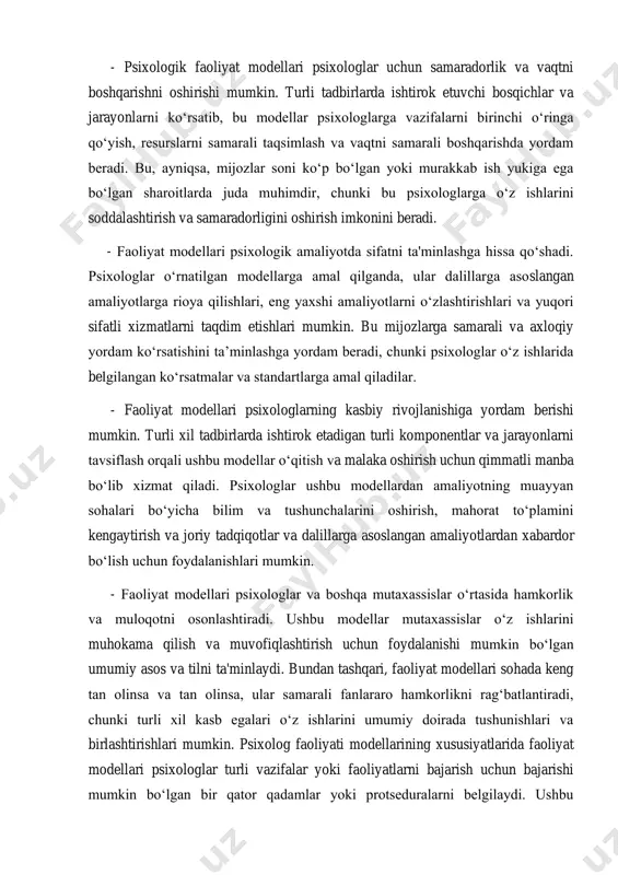 ta'minlaydi. ular turli tadbirlar va aralashuvlarda ishtirok etadigan turli bosqichlar, jarayonlar va komponentlarni belgilaydi. bu psixologlarga o‘z ishiga tizimli va uyushqoqlik bilan yondashishga yordam beradi, ular o‘z amaliyotining barcha zarur jihatlarini qamrab olishini ta’minlaydi. - faoliyat modellari psixologik amaliyotda standartlashtirish va izchillikka yordam beradi. aniq asos va ko‘rsatmalar to‘plamini taqdim etish orqali ushbu modellar psixologlarning o‘z ishlariga izchil yondashuvini ta'minlashga yordam beradi. bu, ayniqsa, standartlashtirilgan protseduralar va protokollar ishonchli va haqiqiy natijalar uchun zarur bo‘lgan baholash va tashxis, davolashni rejalashtirish va tadqiqot kabi sohalarda muhim bo‘lishi mumkin. - psixologik faoliyat modellari psixologlar uchun samaradorlik va vaqtni boshqarishni oshirishi mumkin. turli tadbirlarda ishtirok etuvchi bosqichlar va jarayonlarni ko‘rsatib, bu modellar psixologlarga vazifalarni birinchi o‘ringa qo‘yish, resurslarni samarali taqsimlash va vaqtni samarali boshqarishda yordam beradi. bu, ayniqsa, mijozlar soni ko‘p bo‘lgan yoki murakkab ish yukiga ega bo‘lgan sharoitlarda juda muhimdir, chunki bu psixologlarga o‘z ishlarini soddalashtirish va samaradorligini oshirish imkonini beradi. - …