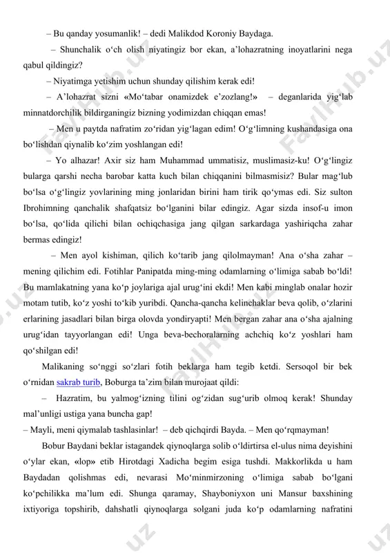 dod koroniy baydaga. – shunchalik oʻch olish niyatingiz bor ekan, a’lohazratning inoyatlarini nega qabul qildingiz? – niyatimga yetishim uchun shunday qilishim kerak edi! – a’lohazrat sizni «moʻtabar onamizdek e’zozlang!» – deganlarida yigʻlab minnatdorchilik bildirganingiz bizning yodimizdan chiqqan emas! – men u paytda nafratim zoʻridan yigʻlagan edim! oʻgʻlimning kushandasiga ona boʻlishdan qiynalib koʻzim yoshlangan edi! – yo alhazar! axir siz ham muhammad ummatisiz, muslimasiz-ku! oʻgʻlingiz bularga qarshi necha barobar katta kuch bilan chiqqanini bilmasmisiz? bular magʻlub boʻlsa oʻgʻlingiz yovlarining ming jonlaridan birini ham tirik qoʻymas edi. siz sulton ibrohimning qanchalik shafqatsiz boʻlganini bilar edingiz. agar sizda insof-u imon boʻlsa, qoʻlida qilichi bilan ochiqchasiga jang qilgan sarkardaga yashiriqcha zahar bermas edingiz! – men ayol kishiman, qilich koʻtarib jang qilolmayman! ana oʻsha zahar – mening qilichim edi. fotihlar panipatda ming-ming odamlarning oʻlimiga sabab boʻldi! bu mamlakatning yana koʻp joylariga ajal urugʻini ekdi! men kabi minglab onalar hozir motam tutib, koʻz yoshi toʻkib yuribdi. …