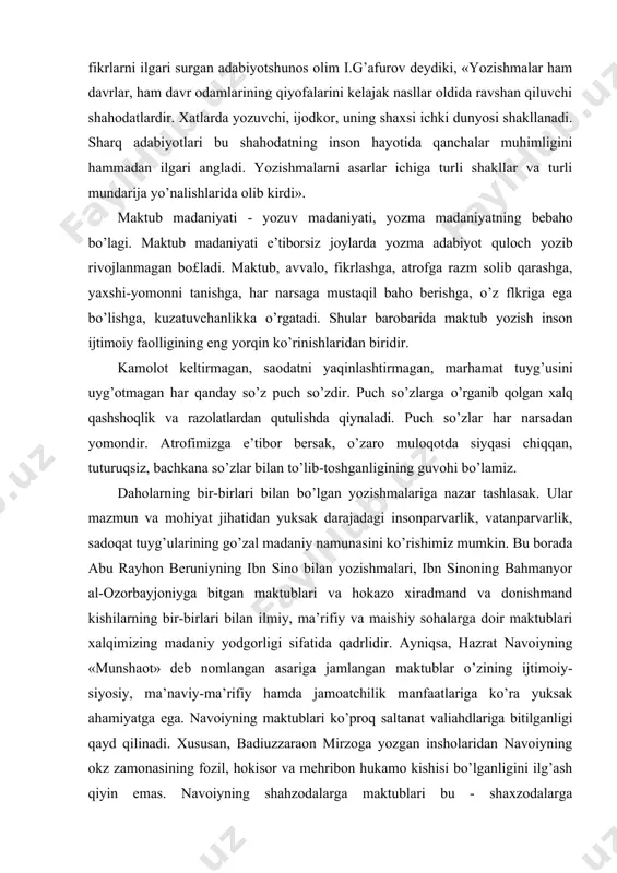 y va maishiy sohalarga doir maktublari xalqimizing madaniy yodgorligi sifatida qadrlidir. ayniqsa, hazrat navoiyning «munshaot» deb nomlangan asariga jamlangan maktublar o’zining ijtimoiy-siyosiy, ma’naviy-ma’rifiy hamda jamoatchilik manfaatlariga ko’ra yuksak ahamiyatga ega. navoiyning maktublari ko’proq saltanat valiahdlariga bitilganligi qayd qilinadi. xususan, badiuzzaraon mirzoga yozgan insholaridan navoiyning okz zamonasining fozil, hokisor va mehribon hukamo kishisi bo’lganligini ilg’ash qiyin emas. navoiyning shahzodalarga maktublari bu - shaxzodalarga maktublargina emas, ular o’sha davrning barcha yoshlariga, barcha el-yurt yo’lida xizmat qiluvchilarga qaratilgan pandlar, deb tushunmoq kerak. navoiy o’z xatlarida davr nuqtai-nazaridan turib, bebosh shahzodalarni tartibga, shafqatga, adolatga va hamkorlikka chaqiradi: bu xatlar navoiyning ijtimoiy va insoniyqarashlariniifodalaydi. bu borada adabiyotshunos olim l.g’afurovning yuqoridagi kitobiga murojaat etmoqchimiz. i.g’afurov navoiy maktublarining mazmun-mohiyati, maqsadi va uning ahamiyatini atroflicha ko’rsatib bergan. jumladan, navoiyning badiuzzamon mirzoga bitgan xatidagi «bu faqiri hoksor va hokivashi bee’tiborkim, bu davlatlig’ eshik ostonasig’a tufrog’dek tushib erdimu xayolimda bu erdikim, magar ajal sarsori tufrog’imni bo’sag’adin sovurg’ay va o’lim sayli …
