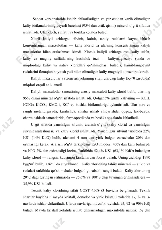 imon kristallardan iborat buladi. uning zichdigi 1990 kgg‘m3 bulib, 776°с da suyuklanadi. kaliy xloridning tabiiy minerali — silvin va rudalari tarkibida qo‘shimchalar bulganligi sababli rangli buladi. kaliy xloridning 20°с dagi tuyingan eritmasida — 25,6% va 100°s dagi tuyingan eritmasida esa — 35,9% ks1 buladi. texnik kaliy xloridning sifati gost 4568-83 buyicha belgilanadi. texnik shartlar buyicha u mayda kristall, donador va yirik kristalli xolatida 1-, 2- va 3-navlarda ishlab chikariladi. ularda navlariga muvofik ravishda 95, 92 va 90% ks] buladi. mayda kristall xolatida ishlab chikariladigan maxsulotda namlik 1% dan oshmasligi lozim, donador maxsulot namligi esa 0,5% atrofida bulishi mumkin. donador maxsulotda 1-4 mm li donachalarning miqdori 80% (kuruk o‘g‘it ishlab chiqarish uchun esa 90%) bulishi, 7 mm dan yirik donachalar bulmasligi va 1 mm dan mayda donachalarning ulushi 5% dan oshmasligi kerak. qishlok xujaligida o‘g‘it sifatida donador, murakkab o‘g‘itlar ishlab chiqarishda esa kukun xolatidagi kaliy xlorid ishlatiladi. kaliy sulfat к2so4 — …