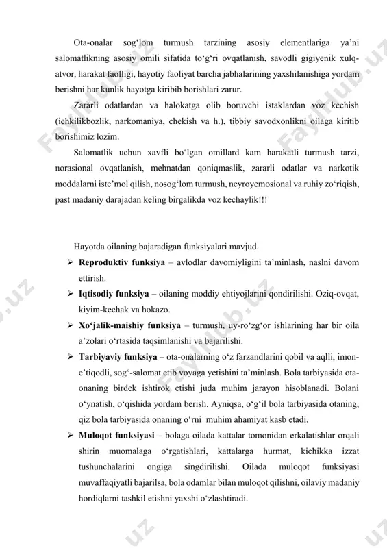 ehtiyojlarini qondirilishi. oziq-ovqat, kiyim-kechak va hokazo. · xo‘jalik-maishiy funksiya – turmush, uy-ro‘zg‘or ishlarining har bir oila a’zolari o‘rtasida taqsimlanishi va bajarilishi. · tarbiyaviy funksiya – ota-onalarning o‘z farzandlarini qobil va aqlli, imon-e’tiqodli, sog‘-salomat etib voyaga yetishini ta’minlash. bola tarbiyasida ota-onaning birdek ishtirok etishi juda muhim jarayon hisoblanadi. bolani o‘ynatish, o‘qishida yordam berish. ayniqsa, o‘g‘il bola tarbiyasida otaning, qiz bola tarbiyasida onaning o‘rni muhim ahamiyat kasb etadi. · muloqot funksiyasi – bolaga oilada kattalar tomonidan erkalatishlar orqali shirin muomalaga o‘rgatishlari, kattalarga hurmat, kichikka izzat tushunchalarini ongiga singdirilishi. oilada muloqot funksiyasi muvaffaqiyatli bajarilsa, bola odamlar bilan muloqot qilishni, oilaviy madaniy hordiqlarni tashkil etishni yaxshi o‘zlashtiradi. · psixologik funksiya – oila-a’zolari o‘rtasida muayyan iliq munosabatlar, ular o‘rtasida mehr-oqibat, o‘zaro g‘amxo‘rlik, bir-birini qo‘llab-quvvatlash, sevish, sevilish kabi qobiliyatini namoyon etishdir. har bir inson o‘z oilasida himoyalanganligini, kerakliligini, sevilishini his qilishi oilada sog‘lom psixologik muhit yaratilganligini bildiradi. · madaniy-hordiq funksiyasi – madaniy hordiq juda muhim ahmiyatga …