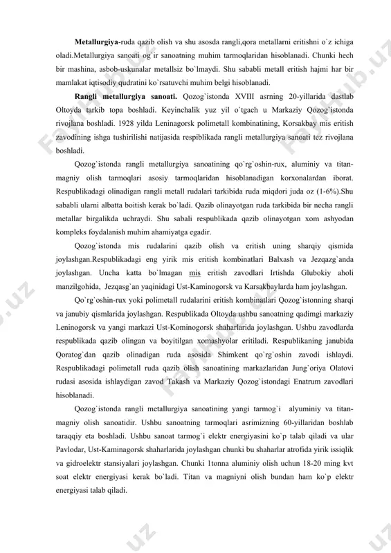 joylashgan. ushbu zavodlarda respublikada qazib olingan va boyitilgan xomashyolar eritiladi. respublikaning janubida qoratog`dan qazib olinadigan ruda asosida shimkent qo`rg`oshin zavodi ishlaydi. respublikadagi polimetall ruda qazib olish sanoatining markazlaridan jung`oriya olatovi rudasi asosida ishlaydigan zavod takash va markaziy qozog`istondagi enatrum zavodlari hisoblanadi. qozog`istonda rangli metallurgiya sanoatining yangi tarmog`i alyuminiy va titan-magniy olish sanoatidir. ushbu sanoatning tarmoqlari asrimizning 60-yillaridan boshlab taraqqiy eta boshladi. ushbu sanoat tarmog`i elektr energiyasini ko`p talab qiladi va ular pavlodar, ust-kaminagorsk shaharlarida joylashgan chunki bu shaharlar atrofida yirik issiqlik va gidroelektr stansiyalari joylashgan. chunki 1tonna aluminiy olish uchun 18-20 ming kvt soat elektr energiyasi kerak bo`ladi. titan va magniyni olish bundan ham ko`p elektr energiyasi talab qiladi. qora metallurgiya. qozog`iston og`ir sanoatining nisbatan yosh tarmog`i hisoblanadi. u asosan ulug` vatan urushi yillarida tarkib topdi. respublikadagi eng yirik qora metallurgiya sanoatining markazi qarag`anda qora metallurgiya kombinati hisoblanadi. u temirtov shaharida joylashgan bo`lib, to`liq siklli ikki zavoddan tashkil topgan. zavod …