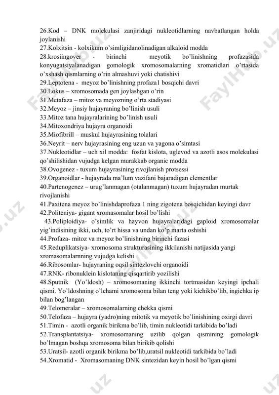 diogramma- kariotipning sxematik ifodalanishi 23.kariotip – xromosomalar sonii, shakli, yelkalarinig joylashgan o’rni, sentromeraning holati yo’ldoshning bor yo’qligi, eu va va geteroxromatinning taqsimlanishi va h 24.kariologiya – sitologiyaning hujayra yadrosi to’g’risidagi sohasi 25.karioplazma - yadro shirasi 26.kod – dnk molekulasi zanjiridagi nukleotidlarning navbatlangan holda joylanishi 27.kolxitsin - kolxikum o’simligidanolinadigan alkaloid modda 28.krosiingover - birinchi meyotik bo’linishning profazasida konyugatsiyalanadigan gomologik xromosomalarning xromatidlari o’rtasida o’xshash qismlarning o’rin almashuvi yoki chatishivi 29.leptotena - meyoz bo’linishning profaza1 bosqichi davri 30.lokus – xromosomada gen joylashgan o’rin 31.metafaza – mitoz va meyozning o’rta stadiyasi 32.meyoz – jinsiy hujayraning bo’linish usuli 33.mitoz tana hujayralarining bo’linish usuli 34.mitoxondriya hujayra organoidi 35.miofibrill – muskul hujayrasining tolalari 36.neyrit – nerv hujayrasining eng uzun va yagona o’simtasi 37.nukleotidlar – uch xil modda: fosfat kislota, uglevod va azotli asos molekulasi qo’shilishidan vujudga kelgan murakkab organic modda 38.ovogenez - tuxum hujayrasining rivojlanish protsessi 39.organoidlar - hujayrada ma’lum vazifani bajaradigan elementlar 40.partenogenez – urug’lanmagan (otalanmagan) …