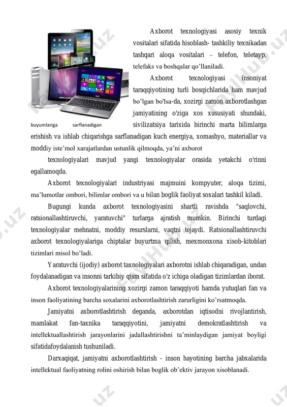va moddiy iste’mol xarajatlardan ustunlik qilmoqda, ya’ni axborot texnologiyalari mavjud yangi texnologiyalar orasida yetakchi o'rinni egallamoqda. axborot texnologiyalari industriyasi majmuini kompyuter, aloqa tizimi, ma’lumotlar ombori, bilimlar ombori va u bilan boglik faoliyat soxalari tashkil kiladi. bugungi kunda axborot texnologiyasini shartli ravishda "saqlovchi, ratsionallashtiruvchi, yaratuvchi" turlarga ajratish mumkin. birinchi turdagi texnologiyalar mehnatni, moddiy resurslarni, vaqtni tejaydi. ratsionallashtiruvchi axborot texnologiyalariga chiptalar buyurtma qilish, mexmonxona xisob-kitoblari tizimlari misol bo’ladi. yaratuvchi (ijodiy) axborot taxnologiyalari axborotni ishlab chiqaradigan, undan foydalanadigan va insonni tarkibiy qism sifatida o'z ichiga oladigan tizimlardan iborat. axborot texnologiyalarining xozirgi zamon taraqqiyoti hamda yutuqlari fan va inson faoliyatining barcha soxalarini axborotlashtirish zarurligini ko’rsatmoqda. jamiyatni axborotlashtirish deganda, axborotdan iqtisodni rivojlantirish, mamlakat fan-taxnika taraqqiyotini, jamiyatni demokratlashtirish va intellektuallashtirish jarayonlarini jadallashtirishni ta’minlaydigan jamiyat boyligi sifatidafoydalanish tushuniladi. darxaqiqat, jamiyatni axborotlashtirish - inson hayotining barcha jabxalarida intellektual faoliyatning rolini oshirish bilan boglik ob’ektiv jarayon xisoblanadi. buyumlariga sarflanadigan jamiyatni axborotlashtirish respublikamiz xalqi turmush darajasining yaxshilanishiga, ijtimoiy yextiyojlarning kondirilishiga, …