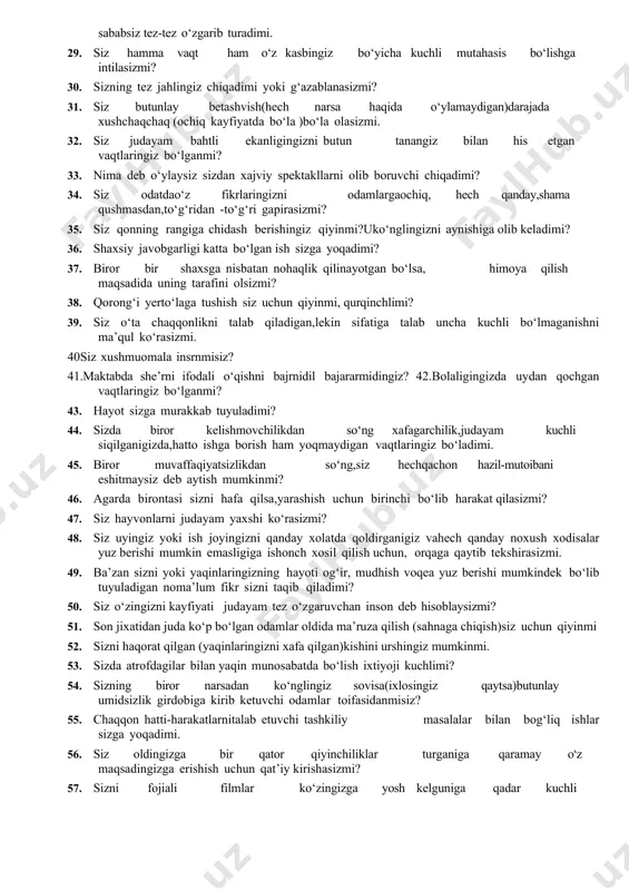 an,lekin sifatiga talab uncha kuchli bo‘lmaganishni ma’qul ko‘rasizmi. 40siz xushmuomala insrnmisiz? 41.maktabda she’rni ifodali o‘qishni bajrnidil bajararmidingiz? 42.bolaligingizda uydan qochgan vaqtlaringiz bo‘lganmi? 43. hayot sizga murakkab tuyuladimi? 44. sizda biror kelishmovchilikdan so‘ng xafagarchilik,judayam kuchli siqilganigizda,hatto ishga borish ham yoqmaydigan vaqtlaringiz bo‘ladimi. 45. biror muvaffaqiyatsizlikdan so‘ng,siz hechqachon hazil-mutoibani eshitmaysiz deb aytish mumkinmi? 46. agarda birontasi sizni hafa qilsa,yarashish uchun birinchi bo‘lib harakat qilasizmi? 47. siz hayvonlarni judayam yaxshi ko‘rasizmi? 48. siz uyingiz yoki ish joyingizni qanday xolatda qoldirganigiz vahech qanday noxush xodisalar yuz berishi mumkin emasligiga ishonch xosil qilish uchun, orqaga qaytib tekshirasizmi. 49. ba’zan sizni yoki yaqinlaringizning hayoti og‘ir, mudhish voqea yuz berishi mumkindek bo‘lib tuyuladigan noma’lum fikr sizni taqib qiladimi? 50. siz o‘zingizni kayfiyati judayam tez o‘zgaruvchan inson deb hisoblaysizmi? 51. son jixatidan juda ko‘p bo‘lgan odamlar oldida ma’ruza qilish (sahnaga chiqish)siz uchun qiyinmi 52. sizni haqorat qilgan (yaqinlaringizni xafa qilgan)kishini urshingiz mumkinmi. 53. sizda atrofdagilar bilan yaqin munosabatda …