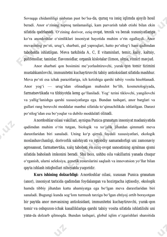 klovchi, yangilovchi va yallig‘lanishga qarshi xususiyatlarga ega. bundan tashqari, anor barglari va gullari rang beruvchi moddalar manbai sifatida to‘qimachilikda ishlatilgan. daraxt po‘stlog‘idan esa bo‘yoqlar va dubilo moddalari olinadi. anordoshlar oilasi vakillari, ayniqsa punica granatum insoniyat madaniyatida qadimdan muhim o‘rin tutgan, biologik va xo‘jalik jihatdan qimmatli meva daraxtlaridan biri sanaladi. uning ko‘p qirrali foydali xususiyatlari, ekologik moslashuvchanligi, dorivorlik salohiyati va iqtisodiy samaradorligi uni zamonaviy agrosanoat, farmatsevtika, xalq tabobati va oziq-ovqat sanoatining ajralmas qismi sifatida baholash imkonini beradi. shu bois, ushbu oila vakillarini yanada chuqur o‘rganish, ularni seleksiya, genetik resurslarini saqlash va innovatsion yo‘llar bilan qayta ishlash istiqbollari nihoyatda yuqoridir. kurs ishining dolzarbligi: anordoshlar oilasi, xususan punica granatum (anor), insoniyat tarixida qadimdan foydalangan va hozirgacha iqtisodiy, ekologik hamda tibbiy jihatdan katta ahamiyatga ega bo‘lgan meva daraxtlaridan biri sanaladi. bugungi kunda sog‘lom turmush tarziga bo‘lgan ehtiyoj ortib borayotgan bir paytda anor mevasining antioksidant, immunitetni kuchaytiruvchi, yurak-qon tomir va oshqozon-ichak kasalliklariga qarshi tabiiy vosita …
