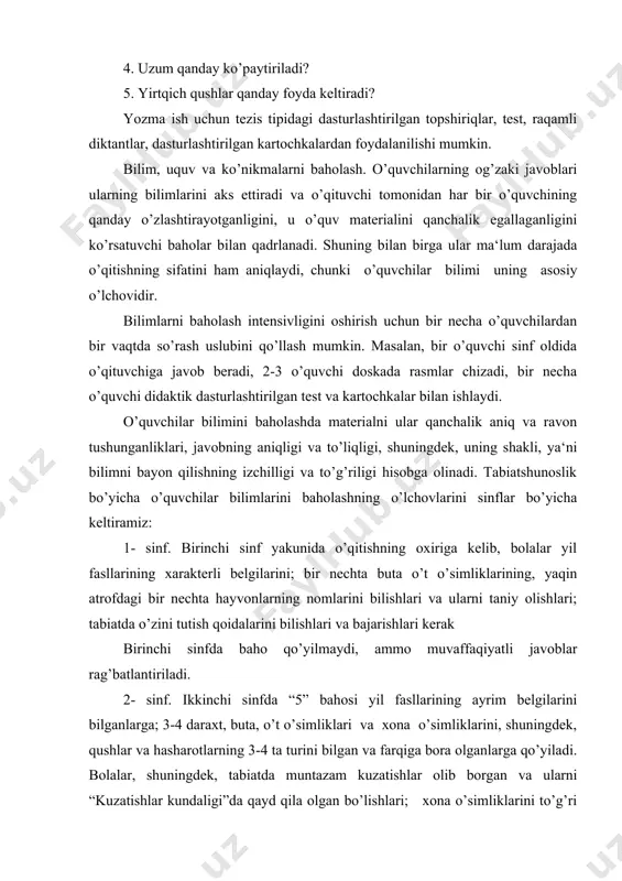 mmo muvaffaqiyatli javoblar rag’batlantiriladi. 2- sinf. ikkinchi sinfda “5” bahosi yil fasllarining ayrim belgilarini bilganlarga; 3-4 daraxt, buta, o’t o’simliklari va xona o’simliklarini, shuningdek, qushlar va hasharotlarning 3-4 ta turini bilgan va farqiga bora olganlarga qo’yiladi. bolalar, shuningdek, tabiatda muntazam kuzatishlar olib borgan va ularni “kuzatishlar kundaligi”da qayd qila olgan bo’lishlari; xona o’simliklarini to’g’ri sug’ora olishlari, ularni parvarish qilishni bilishlari; shaxsiy gigiyena qoidalarini, kun va ovqatlanish rejimini bilishlari hamda bajarishlari kerak. “4” baho ham “5” baho kabi o’lchovlar bo’yicha qo’yiladi, ammo javobda ba‘zi noaniqliklarga yo’l qo’yilgan bo’ladi. “3” baho o’quvchi tabiatdagi o’z kuzatishlarini qayd qila olish, ular to’g’risida ravon aytib bera olish uquvlarini yetarli egallamaganida qo’yiladi. salbiy baho qo’yilmaydi. 3-sinf. “5” baho o’z joyida eng ko’p tarqalgan mavsumiy hodisalar to’g’risidagi to’liq bilimlarga, ular to’g’risida sabab, oqibat bog’lanishlarini ko’rsatish bilan va o’zining tabiatdagi kuzatishlariga tayanib hikoya qila olish uquviga; o’z joyida ko’proq tarqalgan o’simlik va hayvonlar, ularning yashash sharoitlari to’g’risida (darslik …