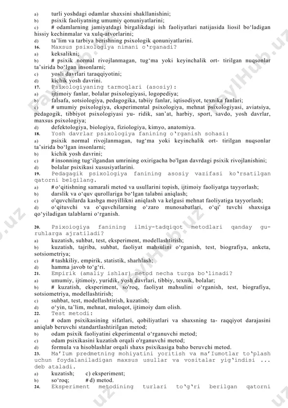 a fanining tabiatshunoslik fanidan ajralib chiqishiga nima sabab bo‘lgan? a) i.p. pavlovning refleks nazariyasi; b) a.m.sechenovning «bosh miya reflekslari» kitobi; c) # f.fexner eksperimenti; d) ibn sinoning «tib qonunlari» kitobi. 15. ijtimoiy psixologiya nimani o'rganadi? a) turli yoshdagi odamlar shaxsini shakllanishini; b) psixik faoliyatning umumiy qonuniyatlarini; c) # odamlarning jamiyatdagi birgalikdagi ish faoliyatlari natijasida liosil bo‘ladigan hissiy kechinmalar va xulq-atvorlarini; d) ta’lim va tarbiya berishning psixologik qonuniyatlarini. 16. maxsus psixologiya nimani o‘rganadi? a) keksalikni; b) # psixik normal rivojlanmagan, tug‘ma yoki keyinchalik ort- tirilgan nuqsonlar ta’sirida bo‘lgan insonlarni; c) yosli davrlari taraqqiyotini; d) kichik yosh davrini. 17. psixologiyaning tarmoqlari (asosiy): a) ijtimoiy fanlar, bolalar psixologiyasi, logopediya; b) falsafa, sotsiologiya, pedagogika, tabiiy fanlar, iqtisodiyot, texnika fanlari; c) # umumiy psixologiya, eksperimental psixologiya, mehnat psixologiyasi, aviatsiya, pedagogik, tibbiyot psixologiyasi yu- ridik, san’at, harbiy, sport, savdo, yosh davrlar, maxsus psixologiya; d) defektologiya, biologiya, fiziologiya, kimyo, anatomiya. 18. yosh davrlar psixologiya fanining o‘rganish sohasi: …