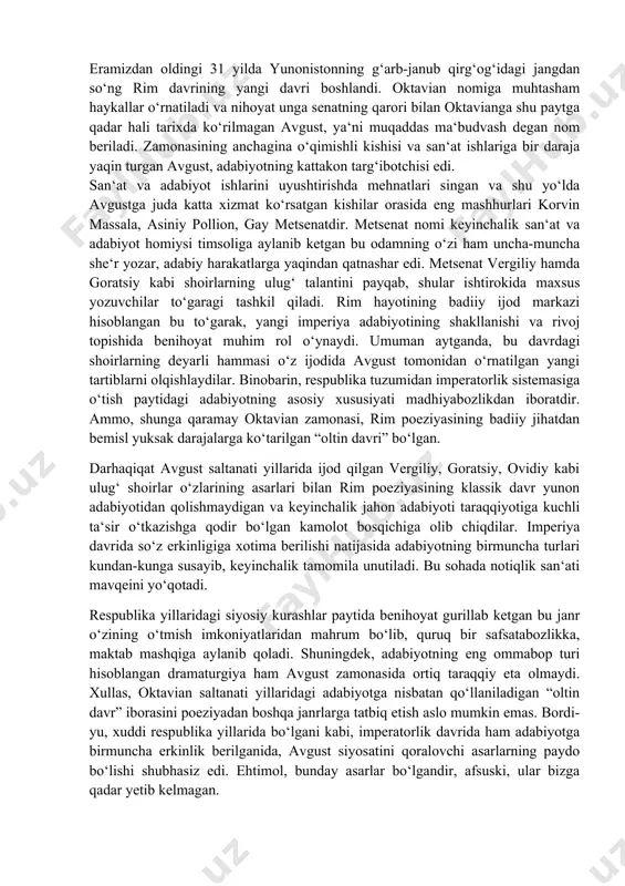 ima berilishi natijasida adabiyotning birmuncha turlari kundan-kunga susayib, keyinchalik tamomila unutiladi. bu sohada notiqlik san‘ati mavqeini yo‘qotadi. respublika yillaridagi siyosiy kurashlar paytida benihoyat gurillab ketgan bu janr o‘zining o‘tmish imkoniyatlaridan mahrum bo‘lib, quruq bir safsatabozlikka, maktab mashqiga aylanib qoladi. shuningdek, adabiyotning eng ommabop turi hisoblangan dramaturgiya ham avgust zamonasida ortiq taraqqiy eta olmaydi. xullas, oktavian saltanati yillaridagi adabiyotga nisbatan qo‘llaniladigan “oltin davr” iborasini poeziyadan boshqa janrlarga tatbiq etish aslo mumkin emas. bordi-yu, xuddi respublika yillarida bo‘lgani kabi, imperatorlik davrida ham adabiyotga birmuncha erkinlik berilganida, avgust siyosatini qoralovchi asarlarning paydo bo‘lishi shubhasiz edi. ehtimol, bunday asarlar bo‘lgandir, afsuski, ular bizga qadar yetib kelmagan. imperatorlik davrining bayroqdori, rimning eng ulug‘ shoiri publiy vergiliy maron eramizdan oldingi 70 yilda italiyaning shimoliy qismidagi mantuya shahri yaqinida tug‘iladi. vergiliy o‘z asarlarida avgust saltanatini kuylovchi, uning ishlarini tarannum etuvchi ulug‘ saroy shoiri darajasiga ko‘tariladi. vergiliy hammasi bo‘lib, uchta asar yozgan. bular birinchisi – “bukolikalar” (cho‘pon she‘rlari), …