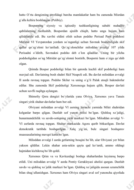 ad ko`tardi, ammo oldingi hajmidan kichikroq bo`lib qoldi. xersones qrim va va kavkazdagi boshqa shaharlardan keyinroq barpo etildi. uni miloddan avvalgi v asrda pontiy gerakleyasi aholisi qurgan. dastlab savdo va qishloq xo`jalik markazi bo`lgan. qishloq xo`jaligida asosan uzumchilik bilan shug`ullanishgan. xersones ham olviya singari aval sof yunoncha qiyofada bo`lsgan. uning atroflarida tavr qabilalari yashab, ular asta-sekin shaharga kirib yashay boshlaganlar, iqtisodiy-siyosiy va madaniy hayotga ta`sir ko`rsatganlar. din va ma`budlarga sig`inish sohasida tavrlarning ta`siri katta bo`lgan. xersonesning asosiy ma`budasi deva aslida mahalliy tavralar ma`budi edi. davlat miloddan avvalgi iv asrda ravnaq topgan. miloddan avvalgi ii asrda esa unga skif podsholigi hujum qilgan. shu zamonda u bospor davlati tarkibida edi. miloddan avvalgi i asrda yuliy sezar xersonesga elevteriya - to`la mustaqillik in`om etgan. tanais yunonlarning eng shimoliy koloniyasi bo`lib, don daryosi quyiladigan yerda joylashgan edi. uni miloddan avvalgi iii asrda bosporliklar barpo etgan edi. keyinchalik tanais mustaqillikka erishdi. shahar atroflarida mahalliy xalqlar …