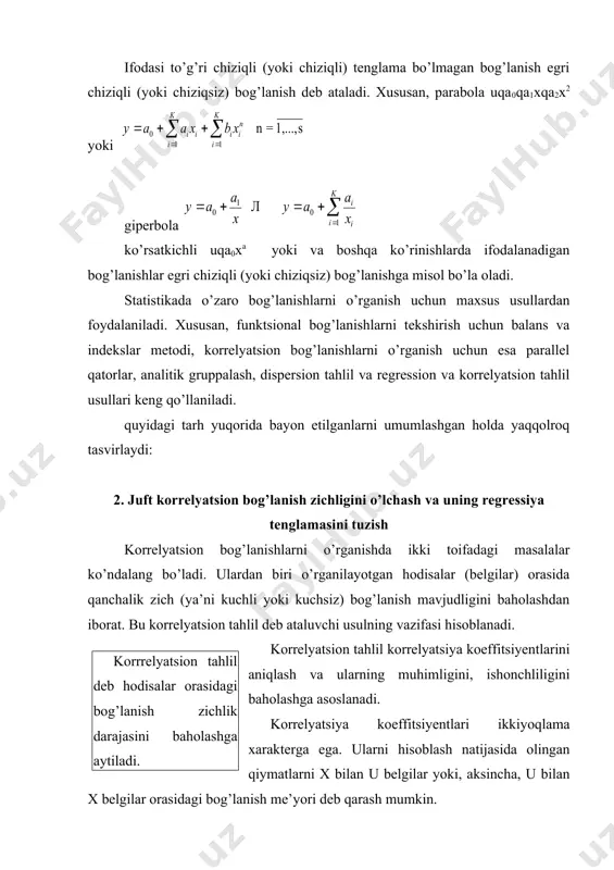 hi o’zgaruvchan u belgining taqsimoti mos kelsa, bunday munosabat korrelyatsion bog’lanish deb yuritiladi. haqiqiy kuzatilgan x va u taqsimotlarining mazkur kataklarda joylashishiga qarab, ular orasida bog’lanish bor yoki yo’qligi, mavjud bo’lsa uning xarakteri haqida boshlang’ich umumiy fikr yuritish mumkin. masalan, haqiqiy taqsimot takrorlanish sonlari barcha kataklar bo’yicha betartib sochilib yotsa, x va u belgilar orasida bog’lanish yo’qligidan darak beradi. boshqa hollarda ularning kataklar bo’yicha joylanishi ma’lum tartibdagi oqimlar yo’nalishiga ega bo’lsa, demak, x va u belgilar orasida bog’lanish borligi haqida taxmin qilish o’rinli bo’ladi. bog’lanish o’zgarish yo’nalishlariga qarab to’g’ri yoki teskari bo’ladi. agar belgining ortishi (yoki kamayishi) bilan natijaviy belgi ham ortib (yoki kamayib) borsa, ular o’rtasidagi bog’lanish to’g’ri bog’lanish deyiladi. analitik ifodalarining ko’rinishiga qarab bog’lanishlar to’g’ri chiziqli (yoki umuman chiziqli) va egri chiziqli (yoki chiziqsiz) bo’ladi. agar bog’lanishning tenglamasida omil belgilar (x1, x2, ......., xk) faqat birinchi daraja bilan ishtirok etib, ularning yuqori darajalari va aralash ko’paytmalari qatnashmasa, ya’ni …