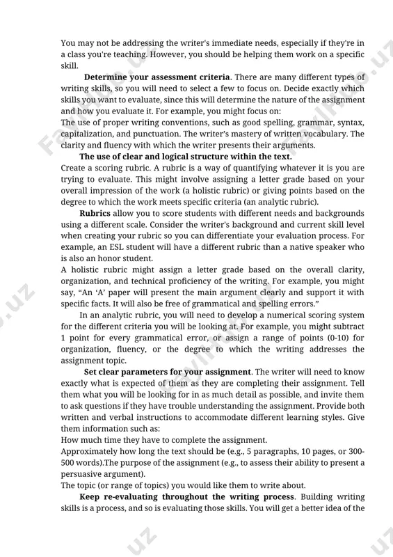 be helping them work on a specific skill. determine your assessment criteria. there are many different types of writing skills, so you will need to select a few to focus on. decide exactly which skills you want to evaluate, since this will determine the nature of the assignment and how you evaluate it. for example, you might focus on: the use of proper writing conventions, such as good spelling, grammar, syntax, capitalization, and punctuation. the writer’s mastery of written vocabulary. the clarity and fluency with which the writer presents their arguments. the use of clear and logical structure within the text. create a scoring rubric. a rubric is a way of quantifying whatever it is you are trying to evaluate. this might involve assigning a letter grade based on your overall impression of the work (a holistic rubric) or giving points based on the degree to which the work meets …