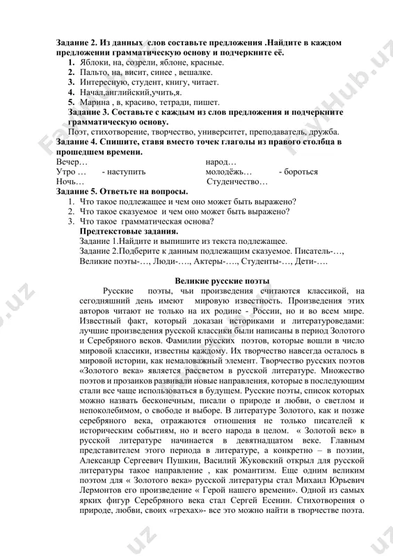 takoe podlejashee i chem ono mojet bit virajeno? 2. chto takoe skazuemoe i chem ono mojet bit virajeno? 3. chto takoe grammaticheskaya osnova? predtekstovie zadaniya. zadanie 1.naydite i vipishite iz teksta podlejashee. zadanie 2.podberite k dannim podlejashim skazuemoe. pisatel-…, velikie poeti-…, lyudi-…., akteri-…., studenti-…, deti-…. velikie russkie poeti russkie poeti, chi proizvedeniya schitayutsya klassikoy, na segodnyashniy den imeyut mirovuyu izvestnost. proizvedeniya etix avtorov chitayut ne tolko na ix rodine - rossii, no i vo vsem mire. izvestniy fakt, kotoriy dokazan istorikami i literaturovedami: luchshie proizvedeniya russkoy klassiki bili napisani v period zolotogo i serebryanogo vekov. familii russkix poetov, kotorie voshli v chislo mirovoy klassiki, izvestni kajdomu. ix tvorchestvo navsegda ostalos v mirovoy istorii, kak nemalovajniy element. tvorchestvo russkix poetov «zolotogo veka» yavlyaetsya rassvetom v russkoy literature. mnojestvo poetov i prozaikov razvivali novie napravleniya, kotorie v posleduyushim stali vse chashe ispolzovatsya v budushem. russkie poeti, spisok kotorix mojno nazvat beskonechnim, pisali …