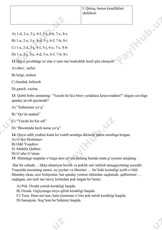 javobdagi so‘zlar o‘zaro ma’nodoshlik hosil qila olmaydi? a) obro‘, nufuz b) belgi, nishon c) beadad, behisob d) ganch, xazina 13. qobil bobo aminning: “yaxshi ho‘kiz birov yetaklasa ketaveradimi?”-degan savoliga qanday javob qaytaradi? a) “xabarimiz yo‘q” b) “qo‘sh mahali” c) “yaxshi ho‘kiz edi” d) “bisotimda hech narsa yo‘q” 14. qaysi adib yoshini katta ko‘rsatib urushga ikkinchi jahon urushiga ketgan. a) o‘tkir hoshimov b) odil yoqubov. s) abdulla qahhor. d) g‘afur g‘ulom 15. matndagi nuqtalar o‘rniga mos so‘zni tanlang hamda matn g‘oyasini aniqlang. har bir sohada …likka ahamiyat berish va poklik sari intilish taraqqiyotning asosidir. yuqorida insonning tanasi, uy-joylari va liboslari … bo‘lishi lozimligi aytib o‘tildi. shunday ekan, aziz bolajonlar, har qanday yomon ishlardan saqlansak, qalbimizni … saqlagan, uni turli ma’naviy kirlardan pok tutgan bo‘lamiz. a) pok. ozoda yurish kerakligi haqida b) ozoda. gigiyenaga rioya qilish kerakligi haqida c) toza. ham ma’nan, ham jismonan o‘zini pok tutish kerakligi haqida d) saranjom. sog‘lom …