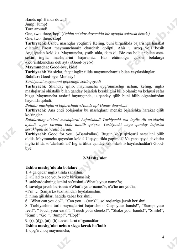 olalar: ha! maymun tarbiyachiga qaraydi tarbiyachi: bolajonlar, maymuncha tushunmadi, mashqlarini ko’rishni xohlaysizmi yo’qmi. kelinglar inglizchada aytamiz «yes!» («ha!») bolalar: yes! tarbiyachi: kel, maymuncha men senga ingliz mashqlarini aytaman, sen esa bajarasan. hands up! hands down! jump! jump! turn around! one, two, three, hop! (ushbu so’zlar davomida bir oyoqda sakrash kerak.) one, two, three, stop! tarbiyachi: ushbu mashqlar yoqtimi? keling, buni birgalikda bajarishga harakat qilamiz. faqat maymunchamiz charchab qolipti. ahir u uzoq yo’l bosib angliyadan keldiku. maymuncha, yotib uhla, dam ol. biz esa bolalar bilan asta-sekin ingliz mashqlarini bajaramiz. har ehtimolga qarshi bolalarga «ko’rishkuncha» deb ayt («good-bye!»). maymuncha: good-bye, kids! tarbiyachi: va sizlar, faqat ingliz tilida maymunchamiz bilan xayrlashinglar. bolalar: good-bye, monkey! tarbiyachi maymunni qopchaga solib qoyadi tarbiyachi: shunday qilib, maymuncha uyg’onmasligi uchun, keling, ingliz mashqlarini ohistalik bilan qanday bajarish kerakligini bilib olamiz va kelgusi safar bizga maymuncha tashrif buyurganda, u qanday qilib buni bilib olganimizdan hayratda qoladi. bolalar mashqlarni bajarishadi …
