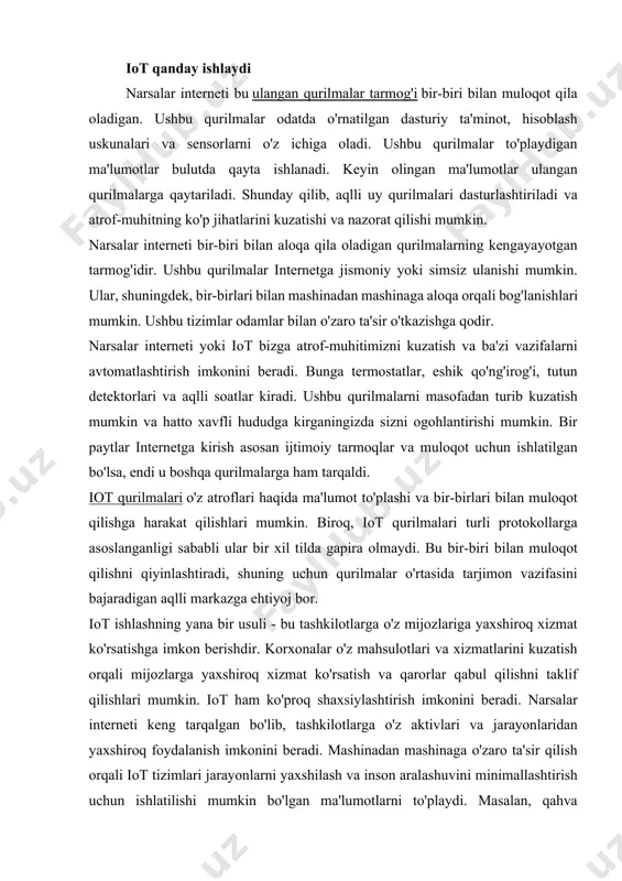 mkin. bundan tashqari, iot qurilmalari tomonidan yaratilgan ma'lumotlar tadqiqot maqsadlarida ham ishlatilishi mumkin. tadqiqotchilar ushbu qurilmalardan ma'lumotlarni to'plashlari va iste'molchilarning afzalliklarini tushunishlari mumkin. iot qanday ishlaydi narsalar interneti bu ulangan qurilmalar tarmog'i bir-biri bilan muloqot qila oladigan. ushbu qurilmalar odatda o'rnatilgan dasturiy ta'minot, hisoblash uskunalari va sensorlarni o'z ichiga oladi. ushbu qurilmalar to'playdigan ma'lumotlar bulutda qayta ishlanadi. keyin olingan ma'lumotlar ulangan qurilmalarga qaytariladi. shunday qilib, aqlli uy qurilmalari dasturlashtiriladi va atrof-muhitning ko'p jihatlarini kuzatishi va nazorat qilishi mumkin. narsalar interneti bir-biri bilan aloqa qila oladigan qurilmalarning kengayayotgan tarmog'idir. ushbu qurilmalar internetga jismoniy yoki simsiz ulanishi mumkin. ular, shuningdek, bir-birlari bilan mashinadan mashinaga aloqa orqali bog'lanishlari mumkin. ushbu tizimlar odamlar bilan o'zaro ta'sir o'tkazishga qodir. narsalar interneti yoki iot bizga atrof-muhitimizni kuzatish va ba'zi vazifalarni avtomatlashtirish imkonini beradi. bunga termostatlar, eshik qo'ng'irog'i, tutun detektorlari va aqlli soatlar kiradi. ushbu qurilmalarni masofadan turib kuzatish mumkin va hatto xavfli hududga kirganingizda sizni ogohlantirishi …