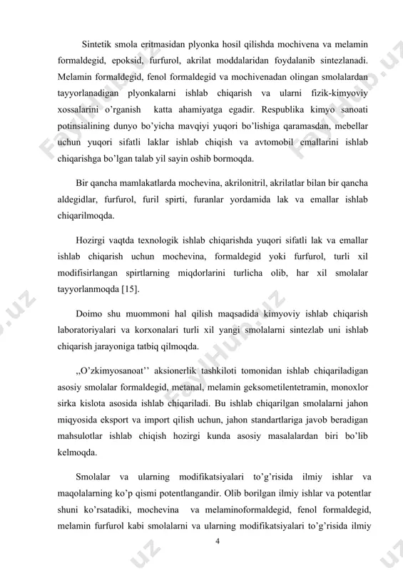 a emallar ishlab chiqarish uchun mochevina, formaldegid yoki furfurol, turli xil modifisirlangan spirtlarning miqdorlarini turlicha olib, har xil smolalar tayyorlanmoqda [15]. doimo shu muommoni hal qilish maqsadida kimyoviy ishlab chiqarish laboratoriyalari va korxonalari turli xil yangi smolalarni sintezlab uni ishlab chiqarish jarayoniga tatbiq qilmoqda. ,,o’zkimyosanoat’’ aksionerlik tashkiloti tomonidan ishlab chiqariladigan asosiy smolalar formaldegid, metanal, melamin geksometilentetramin, monoxlor sirka kislota asosida ishlab chiqariladi. bu ishlab chiqarilgan smolalarni jahon miqyosida eksport va import qilish uchun, jahon standartlariga javob beradigan mahsulotlar ishlab chiqish hozirgi kunda asosiy masalalardan biri bo’lib kelmoqda. smolalar va ularning modifikatsiyalari to’g’risida ilmiy ishlar va maqolalarning ko’p qismi potentlangandir. olib borilgan ilmiy ishlar va potentlar shuni ko’rsatadiki, mochevina va melaminoformaldegid, fenol formaldegid, melamin furfurol kabi smolalarni va ularning modifikatsiyalari to’g’risida ilmiy ishlarning kamligi, ular ustida texnologik ishlab chiqarish jarayonlarining kam o’rganilganligidan dalolat beradi. shu maqsadda melamen-furfurol smolasi melamen-formaldegid va mochivena-furfurol, fenol-formaldegid smolalari ustida bitiruv malakaviy ish olib borishni maqsad qilib …