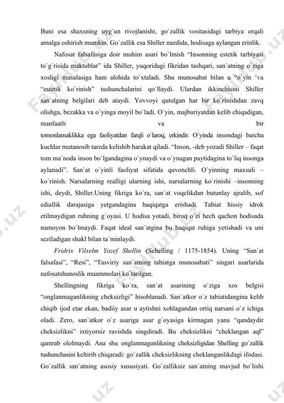 nafosatga qarshi – inson tabiati uyg`unligini buzadi, narsa mavjudligi tabiiy tartibining muqaddasligini va go`zalligini parchalab yuboradi. shu bois jamiyatni qayta qurilishdan avval insonni qayta qurmoq lozim. buni esa shaxsning uyg`un rivojlanishi, go`zallik vositasidagi tarbiya orqali amalga oshirish mumkin. go`zallik esa shiller nazdida, hodisaga aylangan erinlik. nafosat falsafasiga doir muhim asari bo`lmish “insonning estetik tarbiyasi to`g`risida maktublar” ida shiller, yuqoridagi fikridan tashqari, san`atning o`ziga xosligi masalasiga ham alohida to`xtaladi. shu munosabat bilan u “o`yin ‘va “estetik ko`rinish” tushunchalarini qo`llaydi. ulardan ikkinchisini shiller san`atning belgilari deb ataydi. yovvoyi qutulgan har bir ko`rinishdan zavq olishga, bezakka va o`yinga moyil bo`ladi. o`yin, majburiyatdan kelib chiqadigan, manfaatli va bir tomonlamaklikka ega faoliyatdan farqli o`laroq, erkindir. o`yinda insondagi barcha kuchlar mutanosib tarzda kelishib harakat qiladi. “inson, -deb yozadi shiller – faqat tom ma`noda inson bo`lgandagina o`ynaydi va o`ynagan paytidagina to`liq insonga aylanadi”. san`at o`yinli faoliyat sifatida quvonchli. o`yinning maxsuli – ko`rinish. narsalarning realligi ularning ishi, narsalarning …
