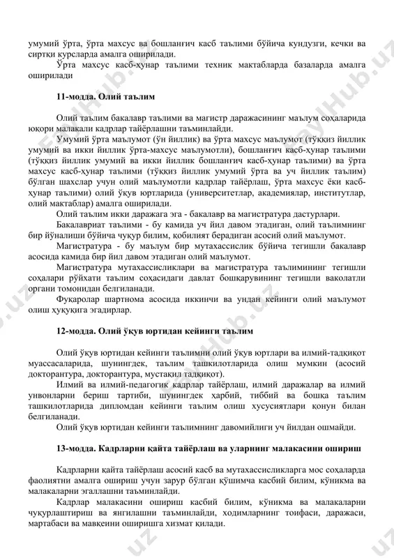 осида касблар ва мутахассисликлар мураккаблиги асосида икки йиллик умумий ўрта, ўрта махсус ва бошланғич касб таълими бўйича кундузги, кечки ва сиртқи курсларда амалга оширилади. ўрта махсус касб-ҳунар таълими техник мактабларда базаларда амалга оширилади 11-модда. олий таълим олий таълим бакалавр таълими ва магистр даражасининг маълум соҳаларида юқори малакали кадрлар тайёрлашни таъминлайди. умумий ўрта маълумот (ўн йиллик) ва ўрта махсус маълумот (тўққиз йиллик умумий ва икки йиллик ўрта-махсус маълумотли), бошланғич касб-ҳунар таълими (тўққиз йиллик умумий ва икки йиллик бошланғич касб-ҳунар таълими) ва ўрта махсус касб-ҳунар таълими (тўққиз йиллик умумий ўрта ва уч йиллик таълим) бўлган шахслар учун олий маълумотли кадрлар тайёрлаш, ўрта махсус ёки касб-ҳунар таълими) олий ўқув юртларида (университетлар, академиялар, институтлар, олий мактаблар) амалга оширилади. олий таълим икки даражага эга - бакалавр ва магистратура дастурлари. бакалавриат таълими - бу камида уч йил давом этадиган, олий таълимнинг бир йўналиши бўйича чуқур билим, қобилият берадиган асосий олий маълумот. магистратура - бу маълум бир …