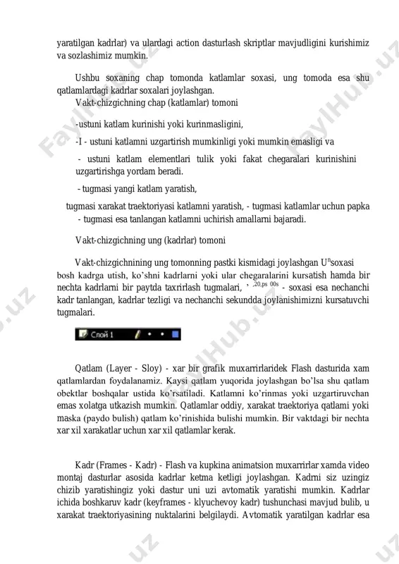 - xar bir grafik muxarrirlaridek flash dasturida xam qatlamlardan foydalanamiz. kaysi qatlam yuqorida joylashgan bo’lsa shu qatlam obektlar boshqalar ustida ko’rsatiladi. katlamni ko’rinmas yoki uzgartiruvchan emas xolatga utkazish mumkin. qatlamlar oddiy, xarakat traektoriya qatlami yoki maska (paydo bulish) qatlam ko’rinishida bulishi mumkin. bir vaktdagi bir nechta xar xil xarakatlar uchun xar xil qatlamlar kerak. kadr (frames - kadr) - flash va kupkina animatsion muxarrirlar xamda video montaj dasturlar asosida kadrlar ketma ketligi joylashgan. kadrni siz uzingiz chizib yaratishingiz yoki dastur uni uzi avtomatik yaratishi mumkin. kadrlar ichida boshkaruv kadr (keyframes - klyuchevoy kadr) tushunchasi mavjud bulib, u xarakat traektoriyasining nuktalarini belgilaydi. avtomatik yaratilgan kadrlar esa ikki xil buladi: shakllar geometriyasini uzgarishi (sha’e tweening) yoki boshkaruv kadrlar uzgarishi (motion tweening) asosida yaratilgan kadrlar. kadrlar ustidan bajariladigan asosiy amallar f7 yoki vstavka menyusida vstavitg’ pustoy klyuchevoy kadr (insert blank keyframe) - aktiv katlamda yangi bush boshkaruv kadr yaratish. f6 yoki vstavka menyusida …