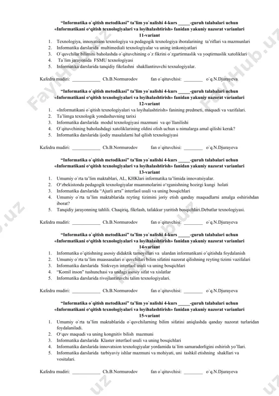 iy nazorat varianlari 7-variant 1. mezonga asoslangan baholash va uning afzalligi va kamchilligi 2. hozirgi uzluksiz ta’lim tizimida о‘quv natijalarini baholash tartiblari 3. informatika darslarida “bilaman. bilishni xohlayman. bilib oldim" (bbb) interfaol usuli va uning bosqichlari 4. o`yin texnalogiyalari va ularning o’ziga xoslik tomonlari. 5. umumiy o’rta ta`lim maktablardagi ta`lim jarayonining o’ziga xos xususiyatlari. kafedra mudiri: ____________ ch.b.normurodov fan o`qituvchisi: ________ o`q.n.djurayeva “informatika o`qitish metodikasi” ta’lim yo`nalishi 4-kurs _____-guruh talabalari uchun «informatikani о‘qitish texnologiyalari va loyihalashtirish» fanidan yakuniy nazorat varianlari 8-variant 1. meyoriy (normaga asoslangan) baholash va uning afzalligi va kamchilligi 2. umumiy o`rta ta’lim dtsi va unuing mazmun-mohiyati 3. о‘yinli pedagogik texnologiyalar va ularning mohiyati, pedagogik о‘yinlardan namunalar keltirilsin 4. ta`limning shaxsga yo’naltirilgan texnologiyasi. 5. informatika darslarida rolli va ishbilarmonlik oyinlari kafedra mudiri: ____________ ch.b.normurodov fan o`qituvchisi: ________ o`q.n.djurayeva “informatika o`qitish metodikasi” ta’lim yo`nalishi 4-kurs _____-guruh talabalari uchun «informatikani о‘qitish texnologiyalari va loyihalashtirish» fanidan yakuniy nazorat varianlari 9-variant 1. …