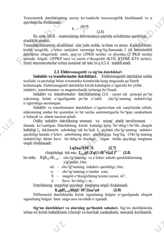 a qarshiligi;  - elastiklik moduli. tenzodatchiklarning afzalliklari: ular juda sodda, ixcham va arzon. kamchiliklari: kichik sezgirlik, o‘lchov natijalari xaroratga bog‘liq.sanoatda 3 xil tenzometrik datchiklar chiqariladi: simli, qog‘oz (2pkb turida) va plyonka (2 pkb turida) asosida: folgali. (2fpkp turi) va yarim o‘tkazgichli (ktd, ktdm, kte turlari). simli tenzorezistorlar uchun nominal ish toki in q 0,5 a tashkil etadi. 2.3. elektromagnitli va sig‘im datchiklari induktiv va transformator datchiklari. elektromagnitli datchiklar sodda tuzilishi va puxtaligi bilan avtomatika tizimlarida keng miqyosda qo‘llanib kelinmoqda. elektromagnitli datchiklar kirish kattaligini o‘zgarishi bo‘yicha induktiv, transformator va magnitoelastik turlariga bo‘linadi. induktiv va transformator datchiklarning (2.6 - rasm) ish prinsipi po‘lat yakorning holati o‘zgarilganda po‘lat o‘zakli cho‘lg‘amning induktivligi o‘zgarishiga asoslangan. induktiv va transformator datchiklari o‘zgaruvchan tok zanjirlarida ishlab, mikronning undan bir qismidan to bir necha santimetrgacha bo‘lgan xarakatlarni o‘lchaydi va ularni nazorat qiladi. oddiy induktiv datchikning sxemasi va uning statik tavsifnomasi - rasmda ko‘rsatilgan. datchikning kirish kattaligi havo bo‘shlig‘i …