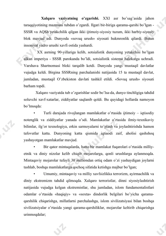 da. xalqaro terroristlar, dinni siyosiylashtirish natijasida vujudga kelgan ekstremistlar, shu jumladan, islom fundamentalistlari odamlar o’rtasida «haqiqiy» va «soxta» dindorlik belgilari bo’yicha qarama-qarshilik chiqarishga, millatlarni parchalashga, islom sivilizatsiyasi bilan boshqa sivilizatsiyalar o’rtasida yangi qarama-qarshiliklar, mojarolar keltirib chiqarishga urinmoqdalar; · «sovuq urush» siyosatiga chek qo’yilishi natijasida yalpi yadro urushi xavfi kamaygan bo’lsa-da, bu turdagi ommaviy qirg’in qurollarning ko’p miqdorda saqlanayotganligi, yadro quroliga ega bo’lgan davlatlar sonining ko’payib borayotganligi dunyo uzra umumiy xavfsizlikka jiddiy tahdid bo’lib qolmoqda; · jahon miqyosida atrof-muhitning ifloslanayotganligi, nosog’lom ekologik vaziyat, jumladan, markaziy osiyoda orol dengizining qurib borishi bilan bog’liq ekologik tanglik insoniyat boshiga xavf solib turibdi; · tobora kuchayib borayotgan korrupsiya, uyushgan jinoyatchilik, giyohvandlik, yashirin qurol oldi-sotdisi insoniyatni tashvishlantirmoqda. bularning barchasi dunyo hali ham ilgarigidek mo’rt bo’lib turganligidan dalolat beradi. bizni qurshab tugran olam g’oyat murakkab va muammoli bo’lib keldi, hozir ham shunday bo’lib qolmoqda. bugungi kunda butun insoniyatning taqdiri, ijtimoiy taraqqiyot istiqbollari xalqaro munosabatlarga bog’liq bo’lib qoldi. …