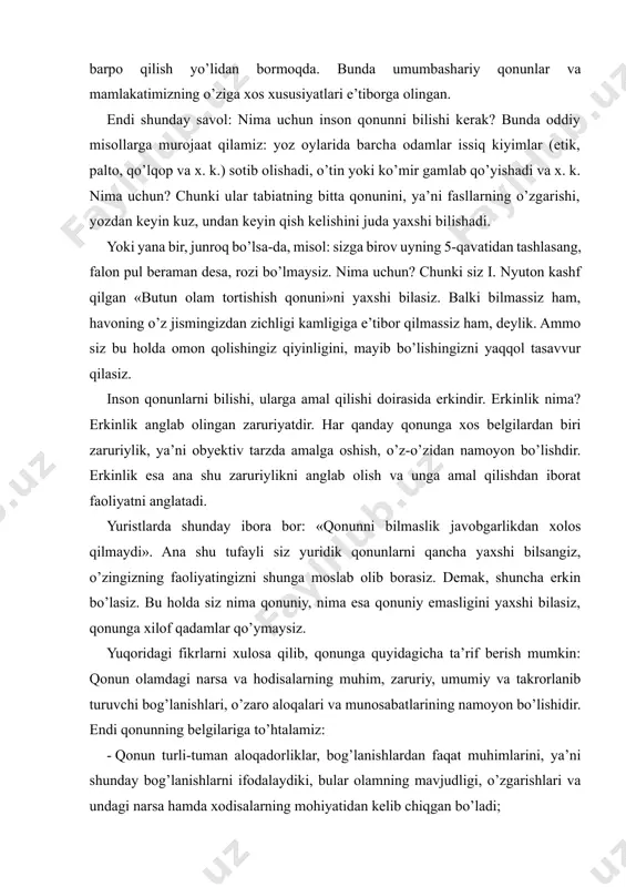 obyektiv tarzda amalga oshish, o’z-o’zidan namoyon bo’lishdir. erkinlik esa ana shu zaruriylikni anglab olish va unga amal qilishdan iborat faoliyatni anglatadi. yuristlarda shunday ibora bor: «qonunni bilmaslik javobgarlikdan xolos qilmaydi». ana shu tufayli siz yuridik qonunlarni qancha yaxshi bilsangiz, o’zingizning faoliyatingizni shunga moslab olib borasiz. demak, shuncha erkin bo’lasiz. bu holda siz nima qonuniy, nima esa qonuniy emasligini yaxshi bilasiz, qonunga xilof qadamlar qo’ymaysiz. yuqoridagi fikrlarni xulosa qilib, qonunga quyidagicha ta’rif berish mumkin: qonun olamdagi narsa va hodisalarning muhim, zaruriy, umumiy va takrorlanib turuvchi bog’lanishlari, o’zaro aloqalari va munosabatlarining namoyon bo’lishidir. endi qonunning belgilariga to’htalamiz: - qonun turli-tuman aloqadorliklar, bog’lanishlardan faqat muhimlarini, ya’ni shunday bog’lanishlarni ifodalaydiki, bular olamning mavjudligi, o’zgarishlari va undagi narsa hamda xodisalarning mohiyatidan kelib chiqgan bo’ladi; - qonun zaruriy bog’lanishlarni ifodalaydi, ya’ni tasodifiy bog’lanishlar, goh paydo bo’lib, goh yo’qolib ketadigan bog’lanishlarga asoslanmaydi. - qonun narsa va hodisalarning umumiy bog’lanishlarini ifodalaydi. qonun nisbatan barqaror, takrorlanib turuvchi bog’lanishlarni (munosabatlarni) …