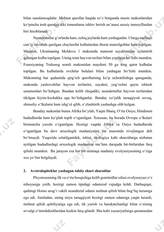 , o‘zlashtirib yashashga olib kelgan. bunday makonlar butun afrika bo‘ylab, yaqin sharq, o‘rta osiyo, hindiston hududlarida ham ko‘plab topib o‘rganilgan. xususan, bu borada ovropa o‘lkalari birmuncha yaxshi o‘rganilgan. hozirgi vaqtda afrika va osiyo hududlarida o‘rganilgan bu davr arxeologik madaniyatini bir maromda rivojlangan deb bo‘lmaydi. yuqorida eslatilganidek, tabiat, ekologiya kabi sharoitlarga nisbatan aytilgan hududlardagi arxeologik madaniyat ma’lum darajada bir-birlaridan farq qilishi mumkin. bu jarayon esa har bir mintaqa madaniy evolyusiyasining o‘ziga xos yo‘lini belgilaydi. 2. avstrolopiteklar yashagan tabiiy shart sharoitlar pleystosenning ilk va o‘rta bosqichiga kelib gominidlar oilasi evolyusiyasi o‘z nihoyasiga yetib, hozirgi zamon tipidagi odamzod vujudga keldi. darhaqiqat, qadimgi homo urug‘i vakili neandertal odami mehnat qilish bilan bog‘liq tuzumga ega edi. jumladan, uning miya taraqqiyoti hozirgi zamon odamiga yaqin turardi, mehnat qilish qobiliyatiga ega edi, tik yurish va harakatchanligi bilan o‘zining avvalgi o‘tmishdoshlaridan keskin farq qilardi. shu kabi xususiyatlarga qaramasdan miya taraqqiyotida ojizlik hamda qo‘l harakatchanligi chegaralangan edi. bu kabi …