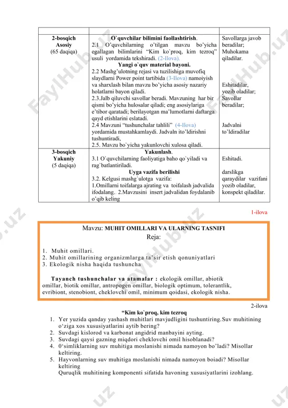 rning o’tilgan mavzu bo’yicha egallagan bilimlarini “kim ko`proq, kim tezroq” usuli yordamida tekshiradi. (2-ilova). yangi o`quv material bayoni. 2.2 mashg’ulotning rejasi va tuzilishiga muvofiq slaydlarni power point tartibida (3-ilova) namoiyish va sharxlash bilan mavzu bo’yicha asosiy nazariy holatlarni bayon qiladi. 2.3.jalb qiluvchi savollar beradi. mavzuning har bir qismi bo’yicha hulosalar qiladi; eng asosiylariga e’tibor qaratadi; berilayotgan ma’lumotlarni daftarga qayd etishlarini eslatadi. 2.4 mavzuni “tushunchalar tahlili” (4-ilova) yordamida mustahkamlaydi. jadvaln ito’ldirishni tushuntiradi, 2.5. mavzu bo`yicha yakunlovchi xulosa qiladi. savollarga javob beradilar; muhokama qiladilar. eshitadilar, yozib oladilar; savollar beradilar; jadvalni to’ldiradilar 3-bosqich yakuniy (5 daqiqa) yakunlash. 3.1 o`quvchilarning faoliyatiga baho qo`yiladi va rag`batlantiriladi. uyga vazifa berilishi 3.2. kelgusi mashg`ulotga vazifa: 1.omillarni toifalarga ajrating va toifalash jadvalida ifodalang.. 2.mavzusini insert jadvalidan foydalanib o’qib keling eshitadi. darslikga qaraydilar vazifani yozib oladilar, konspekt qiladilar. 1-ilova mavzu: muhit omillari va ularning tasnifi reja: 1. muhit omillari. 2. muhit omillarining organizmlarga ta’sir etish qonuniyatlari 3. ekologik nisha …