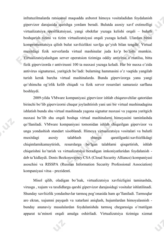 ga ega bolishlari lozim. ko’p hajmga ega bo’lgan virtual infratuzilmalarda ratsioanal maqsadda axborot himoya vositaladidan foydalanish gipervizor darajasida qurishga yordam beradi. bulutda asosiy xavf extimolligi virtualizatsiya spesifikatsiyasi, yangi obektlar yuzaga kelishi orqali – bulutli boshqarish tizimi va tizim virtualizatsiyasi orqali yuzaga keladi. ulardan birini kompromentatsiya qilish bulut xavfsizlikni xavfga qo’yish bilan tengdir. virtual muxitdagi fizik serverlarda virtual mashinalar juda ko’p bo’lishi mumkin. virtualizatsiyalashgan server operatsion tizimiga oddiy antivirus o’rnatilsa, bitta fizik gipervizorda r antivirusni 100 ta nusxasi yuzaga keladi. har bir nusxa o’zida antivirus signaturasi, yuritgich bo’ladi: bularning hammasini o’z vaqtida yangilab turish kerak barcha virtual mashinalarda. bunda gipervizorga yana yangi qo’shimcha og’irlik kelib chiqadi va fizik server resurslari samarasiz sarflana boshlaydi. 2009-yilda vmware kompaniyasi gipervizor ishlab chiqaruvchilar qatoridan birinchi bo’lib gipervizorni chuqur joylashtirish yani uni bir virtual mashinadagina ishlatish bunda shu virtual mashinada yagona signatur nusxasi va yagona yuritgich nusxasi bo’lib shu orqali boshqa virtual mashinalarni himoyasini taminlashda qo’llaniladi. …