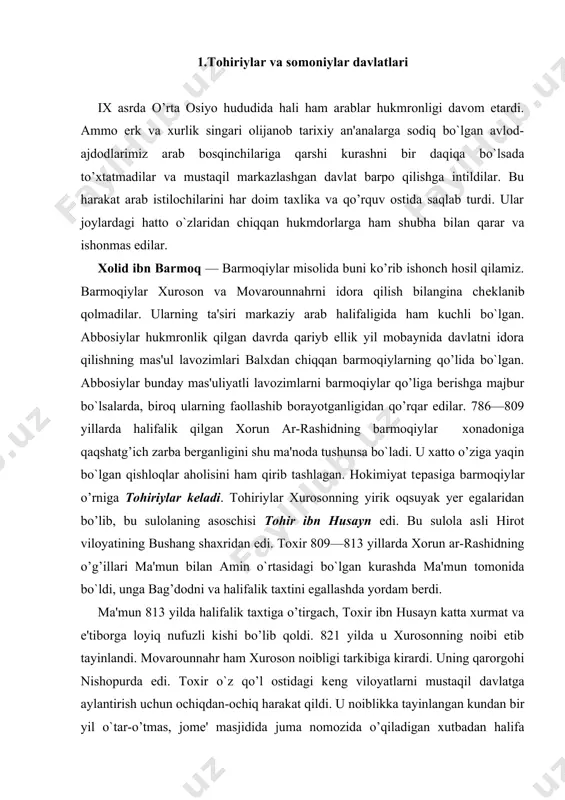 am berdi. ma'mun 813 yilda halifalik taxtiga o’tirgach, toxir ibn husayn katta xurmat va e'tiborga loyiq nufuzli kishi bo’lib qoldi. 821 yilda u xurosonning noibi etib tayinlandi. movarounnahr ham xuroson noibligi tarkibiga kirardi. uning qarorgohi nishopurda edi. toxir o`z qo’l ostidagi kеng viloyatlarni mustaqil davlatga aylantirish uchun ochiqdan-ochiq harakat qildi. u noiblikka tayinlangan kundan bir yil o`tar-o’tmas, jomе' masjidida juma nomozida o’qiladigan xutbadan halifa nomini chiqarib tashlashga buyruq berdi. bu o`sha davr uchun halifaga qarshi ko`tarilgan isyon bilan tеng edi. bu voqеadan ko`p vaqt o’tmay tohir ibn husayn to’satdan vafot etdi. shundan kеyin toxirning har bir qadamini kuzatib yurgan halifa uni zaharlab o’ldirgan dеgan gap tarqaldi. halifa bunday mayda-chuyda gaplarga asos qoldirmaslik maqsadida xuro​son noibligi taxtiga tohir ibn husaynning og’illari talxa va abulabbos abdullohni navbat bilan qo’ydi va tohiriylar nasliy sulolasiga asos soldi. abulabbos abdulloh noibligi davrida (830—844) halifaga rasman qaram — vassal bo`lsada, amalda mustaqil davlatga aylanib poytaxtni marvdan …