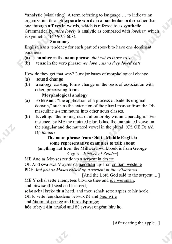 the me volume of the cambridge history of the english language) “analytic [=isolating] a term referring to language … to indicate an organization through separate words in a particular order rather than one through affixes in words, which is referred to as synthetic. grammatically, more lovely is analytic as compared with lovelier, which is synthetic.” (chel2 608). summary english has a tendency for each part of speech to have one dominant parameter (a) number in the noun phrase: that cat vs those cats (b) tense in the verb phrase: we love cats vs they loved cats how do they get that way? 2 major bases of morphological change (a) sound change (b) analogy: existing forms change on the basis of association with other, preexisting forms morphological analogy (a) extension: “the application of a process outside its original domain,” such as the extension of the plural marker from the oe masculine …