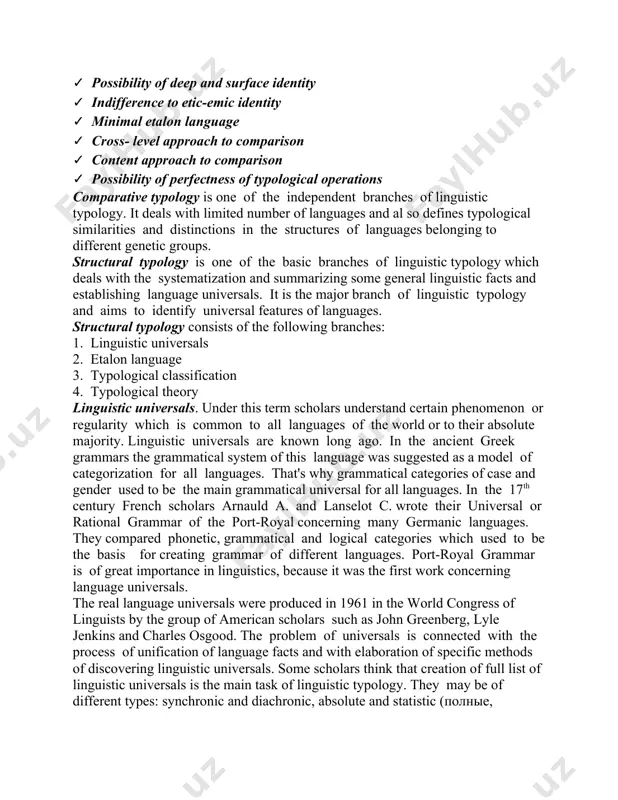 o on. comparative typology. this branch of linguistic typology is characterized by: ✓ indifference to system closeness ✓ indifference to the genetic closeness ✓ areal non-limitation of languages ✓ possibility of deep and surface identity ✓ indifference to etic-emic identity ✓ minimal etalon language ✓ cross- level approach to comparison ✓ content approach to comparison ✓ possibility of perfectness of typological operations comparative typology is one of the independent branches of linguistic typology. it deals with limited number of languages and al so defines typological similarities and distinctions in the structures of languages belonging to different genetic groups. structural typology is one of the basic branches of linguistic typology which deals with the systematization and summarizing some general linguistic facts and establishing language universals. it is the major branch of linguistic typology and aims to identify universal features of languages. structural typology consists of the following branches: 1. linguistic universals …