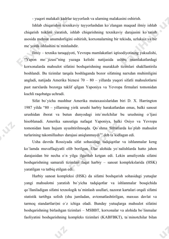 affaqiyatli olib borilgan. ular alohida yo`nalishlarda hatto jahon darajasidan bir necha o`n yilga ilgarilab ketgan edi. lekin amaliyotda sifatni boshqarishning samarali tizimlari faqat harbiy – sanoat komplekslarida (hsk) yaratilgan va tatbiq etilgan edi. harbiy sanoat kompleksi (hsk) da sifatni boshqarish sohasidagi yutuqlar yangi mahsulotni yaratish bo`yicha tadqiqotlar va ishlanmalar bosqichida qo`llaniladigan sifatni texnologik ta`minlash usullari, nazorat kartalari orqali sifatni statistik tartibga solish (shu jumladan, avtomatlashtirilgan, maxsus davlat va tarmoq standartlari)ni o`z ichiga oladi. bunday yutuqlarga mahsulot sifatini boshqarishning birlashgan tizimlari – msbbt, korxonalar va alohida bo`linmalar faoliyatini boshqarishning kompleks tizimlari (kabfbkt), ta`minotchilar bilan ishlashning shakllari va usullarini kiritish mumkin. ushbu ishlanmalarning katta qismi amaliyotda dastlab yaponiya yoki aqsh da emas, balki rossiya va mustaqil davlatlar hamdo`stligi (mdx) davlatlarining harbiy sanoat kompleksi (hsk) tarmoqlarida qo`llanilgan. shubhasiz, bozor iqtisodiyoti sharoitida sifatni boshqarishning tashkiliy – iqtisodiy masalalari ko`p hollarda yangicha yondashuvlar asosida hal qilinadi. biroq orttirilgan tajriba, ilmiy texnika yutuqlari va milliy fan …