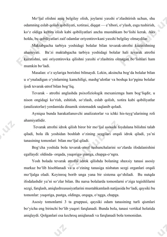 qobiliyatlari zaif odamlar oriyentirovkani yaxshi belgilay olmaydilar. maktabgacha tarbiya yoshidagi bolalar bilan tevarak-atrofni kuzatishning ahamiyati. ba’zi maktabgacha tarbiya yoshidagi bolalar hali tevarak atrofni kuzatishni, uni oriyentirovka qilishni yaxshi o‘zlashtira olmagan bo‘lishlari ham mumkin bo‘ladi. masalan: o‘z uylariga borishni bilmaydi. lekin, aksincha bog‘da bolalar bilan u o‘ynaladigan o‘yinlarning kamchiligi, mashg‘ulotlar va boshqa ko‘pgina bolalar ijodi tevarak-atrof bilan bog‘liq. tevarak - atrofni anglashda psixofiziologik mexanizmga ham bog‘liqdir, u nison ongidagi ko‘rish, eshitish, so‘zlash, eslab qolish, xotira kabi qobiliyatlar (analizatorlar) yordamida dinamik sistemadek saqlanib qoladi. ayniqsa bunda harakatlanuvchi analizatorlar va ichki his-tuyg‘ularining roli ahamiyatlidir. tevarak atrofni idrok qilish biror bir mo‘ljal asosida foydalana bilishni talab qiladi, bola ilk yoshidan boshlab o‘zining sezgilari orqali idrok qiladi, ya’ni tanasining tomonlari bilan mo‘ljal qiladi. bog‘cha yoshida bola tevarak-atrof tushunchalarini so‘zlarda ifodalanishini egallaydi: oldinda- orqada, yuqoriga- pastga, chapga-o‘ngra. yosh bolada tevarak atrofni idrok qilishda bolaning shaxsiy tanasi asosiy markaz bo‘lib hisoblanadi va u o‘zining tanasiga nisbatan sezgi …