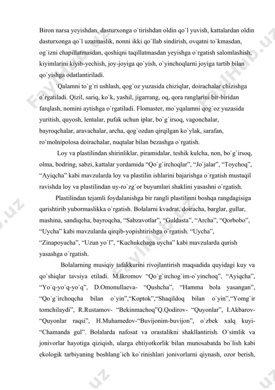 `rgatish. bolalarni kvadrat, doiracha, barglar, gullar, mashina, sandiqcha, bayroqcha, “sabzavotlar”, “guldasta”, “archa”, “qorbobo”, “uycha” kabi mavzularda qirqib-yopishtirishga o`rgatish. “uycha”, “zinapoyacha”, “uzun yo`l”, “kuchukchaga uycha” kabi mavzularda qurish yasashga o`rgatish. bolalarning musiqiy tafakkurini rivojlantirish maqsadida quyidagi kuy va qo`shiqlar tavsiya etiladi. m.ikromov “qo`g`irchog`im-o`yinchoq”, “ayiqcha”, “yo`q-yo`q-yo`q”, d.omonullaeva- “qushcha”, “hamma bola yasangan”, “qo`g`irchoqcha bilan o`yin”,“koptok”,“shaqildoq bilan o`yin”,“yomg`ir tomchilaydi”, r.rustamov- “bekinmachoq”q.qodirov- “quyonlar”, i.akbarov- “quyonlar raqsi”, h.muhamedov-“buvijonim-buvijon”, o`zbek xalq kuyi- “chamanda gul”. bolalarda nafosat va orastalikni shakllantirish. o`simlik va jonivorlar hayotiga qiziqish, ularga ehtiyotkorlik bilan munosabatda bo`lish kabi ekologik tarbiyaning boshlang`ich ko`rinishlari jonivorlarni qiynash, ozor berish, jarohatlash mumkin emasligi haqida tushuncha berish. unchalik murakkab bo`lmagan mazmunli rasmlar (qo`g`irchoqni cho`miltirish, mushuk va bolalari)ni tushunish tegishli rasm, o`yinchoqlarning harakatlarini ko`rsatib o`qiladigan hikoya, she`r ovutmachoqlarni tushunishga o`rgatish. ayiqchamni oyog`i tushdi uzilib qarab turar ayiqcham ko`zi suzilib ayiqchamni men juda yaxshi ko`raman uzilgan oyoqchasin tikib qo`yaman. badiiy asar mazmuniga munosabatni ifodalovchi so`roq, darak ohanglarni tushunishga odatlantirish. bolalarni to`g`ri o`tirish, …