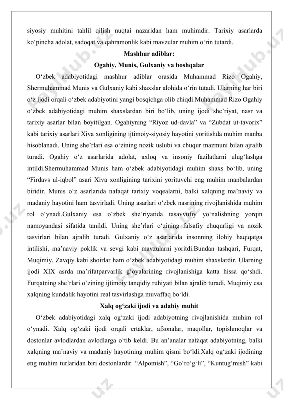 eng muhim manbalardan biridir. munis o‘z asarlarida nafaqat tarixiy voqealarni, balki xalqning ma’naviy va madaniy hayotini ham tasvirladi. uning asarlari o‘zbek nasrining rivojlanishida muhim rol o‘ynadi.gulxaniy esa o‘zbek she’riyatida tasavvufiy yo‘nalishning yorqin namoyandasi sifatida tanildi. uning she’rlari o‘zining falsafiy chuqurligi va nozik tasvirlari bilan ajralib turadi. gulxaniy o‘z asarlarida insonning ilohiy haqiqatga intilishi, ma’naviy poklik va sevgi kabi mavzularni yoritdi.bundan tashqari, furqat, muqimiy, zavqiy kabi shoirlar ham o‘zbek adabiyotidagi muhim shaxslardir. ularning ijodi xix asrda ma’rifatparvarlik g‘oyalarining rivojlanishiga katta hissa qo‘shdi. furqatning she’rlari o‘zining ijtimoiy tanqidiy ruhiyati bilan ajralib turadi, muqimiy esa xalqning kundalik hayotini real tasvirlashga muvaffaq bo‘ldi. xalq og‘zaki ijodi va adabiy muhit o‘zbek adabiyotidagi xalq og‘zaki ijodi adabiyotning rivojlanishida muhim rol o‘ynadi. xalq og‘zaki ijodi orqali ertaklar, afsonalar, maqollar, topishmoqlar va dostonlar avlodlardan avlodlarga o‘tib keldi. bu an’analar nafaqat adabiyotning, balki xalqning ma’naviy va madaniy hayotining muhim qismi bo‘ldi.xalq og‘zaki ijodining eng muhim turlaridan biri dostonlardir. “alpomish”, …