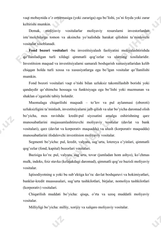 at boshqaruvi va hokimiyatlari, banklar-kredit muassasalari, sug’urta tashkilotlari, birjalar, nomoliya tashkilotlari (korporativ) vositalari. chiqarilish muddati bo’yicha: qisqa, o’rta va uzoq muddatli moliyaviy vositalar. milliyligi bo’yicha: milliy, xorijiy va xalqaro moliyaviy vositalar. iqtisodiy-xuquqiy mazmuni bo’yicha: qarz va ulush munosabatlarini hamda hosilaviy moliyaviy vositalar. iqtisodiy-huquqiy xossalariga ko’ra: bazaviy va bazisli moliyaviy vositaalar. bazaviy vositalarga ulush va qarz munosabatlarini o’zida mujassamlashtiruvchi emissiyalanuvchi (derivativlardan tashqari) va emissiyalanmaydigan qog’ozlar kiradi. bazislilariga esa derivativlar (hosilaviy qimmatli qog’ozlar) kiradi. funktsiyasi bo’yicha: investitsion vositalar (qimmatli qog’ozlar), banklarning moliyalashtirish vositalari (kredit, depozit, seleng, plastik kartochkalar, cheklar va h.k.), riskni moliyalashtirish vositalari (sug’urta polislari), to’lov vositalari (milliy va horijiy valyuta, halqaro valyuta, kvazivalyuta, birja kotrovkasiga ega bo’lgan valyuta sifatida o’tuvchi oltin, platina, kumush, kamyob elementlar, qimmatbaho toshlar va h.k.), tovar taqsimlovchi vositalar (tovar varranti, konosament, ombor guvohnomasi va shu kabilar), garov qog’ozlari, lotereyalar. ro’yxatdan o’tkazilishi bo’yicha: emissiyalanuvchi (aksiya, obligatsiya, derivativlar) va emissiyalanmaydigan (bank sertifikatlari, cheklar, xususiylashtirish jarayonida qo’llaniladigan vaucher va …
