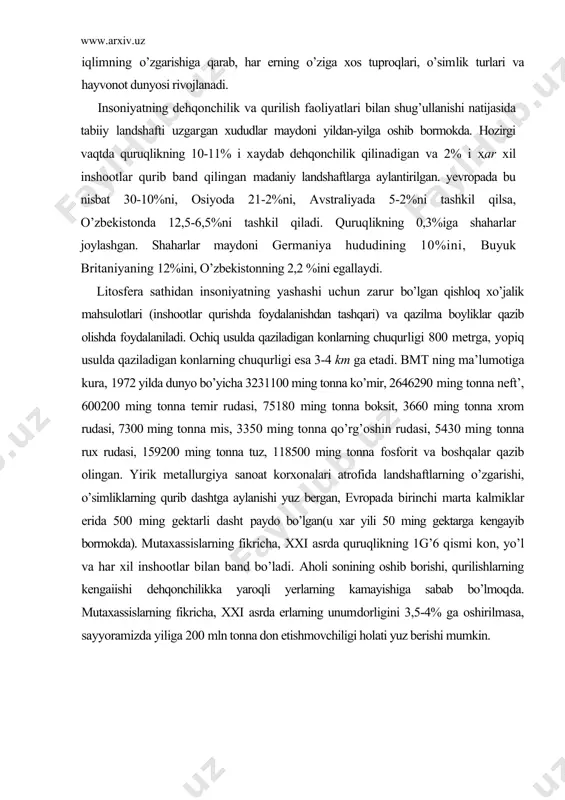 forit va boshqalar qazib olingan. yirik metallurgiya sanoat korxonalari atrofida landshaftlarning o’zgarishi, o’simliklarning qurib dashtga aylanishi yuz bergan, evropa​da birinchi marta kalmiklar erida 500 ming gektarli dasht paydo bo’lgan(u xar yili 50 ming gektarga kengayib bormokda). mutaxassislarning fikricha, xxi asrda quruqlikning 1g’6 qismi kon, yo’l va har xil inshootlar bilan band bo’ladi. aholi sonining oshib borishi, qurilishlarning kengaiishi dehqonchilikka yaroqli yerlarning kamayishiga sabab bo’lmoqda. mutaxassislarning fikricha, xxi asrda erlarning unumdorligini 3,5-4% ga oshirilmasa, sayyoramizda yiliga 200 mln tonna don etishmovchiligi holati yuz berishi mumkin. foydalanilgan adabiyotlar: 1. i.a.karimov. tarixiy xotirasiz kelajak yo’q. t., “sharq”, 1998. 2. i.a.karimov. o’zbekiston buyuk kelajak sari. t., “o’zbekiston”, 1998. 3. i.a.karimov. o’zbekiston xxi asrga intilmoqda. t., “o’zbekiston”, 1999. 4. jabborov n. kimyo va atrof muhit. t., “o’qituvchi”1992. 5. barotov p. tabiatni muhofaza qilish. t., “o’qituvchi”1991. 6. shodimetov yu. ijtimoiy ekologiyaga kirish. i, ii qism, t., “o’qituvchi”1994. 7. otaboyev sh. nabiyev m. inson va biosfera. t., …
