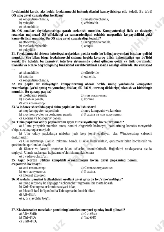 zatish; 10. axborot tizimining asosiy maqsadi - bu...., a) ma’lumotlarni yaratish, yig’ish, qayta ishlash va masofaga uzatish; b) axborot aloqa kanallari orqali uzatish va qayta ishlash; c) axborotlarni avtomatlashgan holda qayta ishlah; d) axborotlarni internet tarmoqlari orqali izlash va uzatish. e) to'g'ri javob yo'q. 11. bu - kiritish klavish. matn terish paytida ushbu klavish bosilsa, kursor yangi abzasga (satrga) o'tadi. bu klavishning nomi.... a) shift; c) delete; e) tab. b) space; d) enter; 12. ms dos (microsoft disk operatsion sustem) operatsion sistemasi qachon yaratildi? a) 1981 yil avgust; c) 1982 yil avgust; е) 1986 yil avgust. b) 1980 yil sentyabr; d) 1984 yil sentyabr; 13. kompyuterning fizik va dasturiy resurslarini taqsimlash va ularai boshqarish uchun ishlatiladigan boshqamv dasturiga.... a) amaliy dastur deyiladi; d) ms dos deyiladi; b) dastur ta'minoti deyiladi; e) operatsion sistema deyiladi. c) dasturiy vositalar deyiladi; 14. kompyuter resurslari necha xil bo'ladi va qaysilar? a) bir xil: dasturiy …