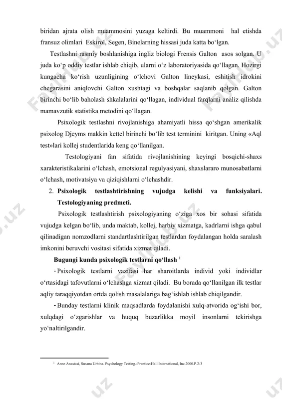 ko‘rish uzunligining o‘lchovi galton lineykasi, eshitish idrokini chegarasini aniqlovchi galton xushtagi va boshqalar saqlanib qolgan. galton birinchi bo‘lib baholash shkalalarini qo‘llagan, individual farqlarni analiz qilishda mamavzutik statistika metodini qo‘llagan. psixologik testlashni rivojlanishiga ahamiyatli hissa qo‘shgan amerikalik psixolog djeyms makkin kettel birinchi bo‘lib test terminini kiritgan. uning «aql test»lari kollej studentlarida keng qo‘llanilgan. testologiyani fan sifatida rivojlanishining keyingi bosqichi-shaxs xarakteristikalarini o‘lchash, emotsional regulyasiyani, shaxslararo munosabatlarni o‘lchash, motivatsiya va qiziqishlarni o‘lchashdir. 2. psixologik testlashtirishning vujudga kelishi va funksiyalari. testologiyaning predmeti. psixologik testlashtirish psixologiyaning o‘ziga xos bir sohasi sifatida vujudga kelgan bo‘lib, unda maktab, kollej, harbiy xizmatga, kadrlarni ishga qabul qilinadigan nomzodlarni standartlashtirilgan testlardan foydalangan holda saralash imkonini beruvchi vositasi sifatida xizmat qiladi. bugungi kunda psixologik testlarni qo‘llash [footnoteref:1] [1: anne anastasi, susana urbina. psychology testing.-prentice-hall international, inc.2000.p.2-3 ] · psixologik testlarni vazifasi har sharoitlarda individ yoki individlar o‘rtasidagi tafovutlarni o‘lchashga xizmat qiladi. bu borada qo‘llanilgan ilk testlar aqliy taraqqiyotdan ortda qolish masalalariga …