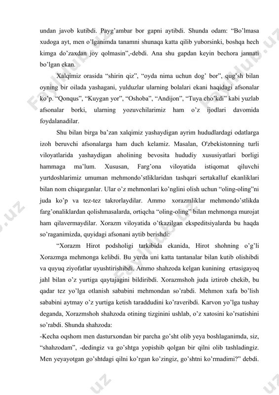 ,- debdi. muso payg’ambar qaytishida haligi odam undan javob kutibdi. payg’ambar bor gapni aytibdi. shunda odam: “bo’lmasa xudoga ayt, men o’lganimda tanamni shunaqa katta qilib yuborsinki, boshqa hech kimga do’zaxdan joy qolmasin”,-debdi. ana shu gapdan keyin bechora jannati bo’lgan ekan. xalqimiz orasida “shirin qiz”, “oyda nima uchun dog’ bor”, qug’sh bilan oyning bir oilada yashagani, yulduzlar ularning bolalari ekani haqidagi afsonalar ko’p. “qonqus”, “kuygan yor”, “oshoba”, “andijon”, “tuya cho’kdi” kabi yuzlab afsonalar borki, ularning yozuvchilarimiz ham o’z ijodlari davomida foydalanadilar. shu bilan birga ba’zan xalqimiz yashaydigan ayrim hududlardagi odatlarga izoh beruvchi afsonalarga ham duch kelamiz. masalan, o'zbekistonning turli viloyatlarida yashaydigan aholining bevosita hududiy xususiyatlari borligi hammaga ma’lum. xususan, farg’ona viloyatida istiqomat qiluvchi yurtdoshlarimiz umuman mehmondo’stliklaridan tashqari sertakalluf ekanliklari bilan nom chiqarganlar. ular o’z mehmonlari ko’nglini olish uchun “oling-oling”ni juda ko’p va tez-tez takrorlaydilar. ammo xorazmliklar mehmondo’stlikda farg’onaliklardan qolishmasalarda, ortiqcha “oling-oling” bilan mehmonga murojat ham qilavermaydilar. xorazm viloyatida o’tkazilgan ekspeditsiyalarda bu …