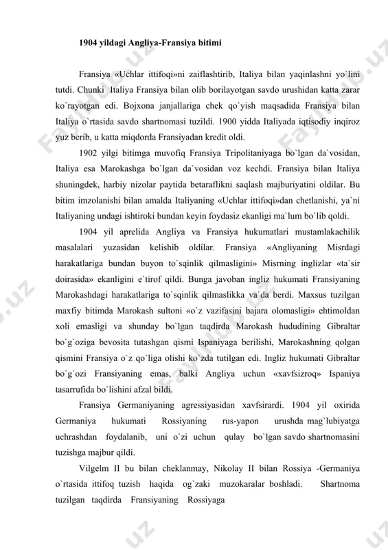 ladi. shartnoma tuzilgan taqdirda fransiyaning rossiyaga qarshi urush boshlashi uchun yo`l ochilgan bo`lardi. nikolay ii vilgelm ii talablarini rad etdi. germaniya mavjud vaziyatni hisobga olib ingliz-fransuz «antanta»siga qarshi chiqdi. vilgelm ii marokash mustaqilligini himoya qilish niqobi ostida 1905 yil 31 martda marokashning tanjer portiga bordi. u o`z nutqida germaniya marokashga boshqa davlatlar bilan bir qatorda «teng huquq» berishni ta`kidladi. shundan so`ng germaniya hukumati xalqaro konferensiya chaqirishni talab qildi. germaniya konferensiyadan marokash haqidagi ingliz-fransuz bitimini bekor qilish uchun foydalanishni nazarda tutardi. fransiya marokash masalasini xalqaro konferensiya muhokamasiga qo`yishga rozi bo`ldi. fransiya bosh vaziri ruve esa marokash masalasida germaniya bilan muzokara boshladi. 1906 yil yanvarda ispaniyaning alxesiras shahrida marokash masalasi bo`yicha xalqaro konferensiya boshlandi. konferensiyada germaniya yakkalanib qoldi. angliya, rossiya va hatto germaniyaning rasman ittifoqchisi bo`lgan italiya ham fransiyani qo`llab-quvvatladi. aqsh ham fransiyani quvvatlab chiqdi. germaniya marokashdan fransiyani «siqib» chiqara olmadi. marokash suveren davlat deb e`lon qilingan bo`lsada, amalda uning mustaqilligi cheklandi. …