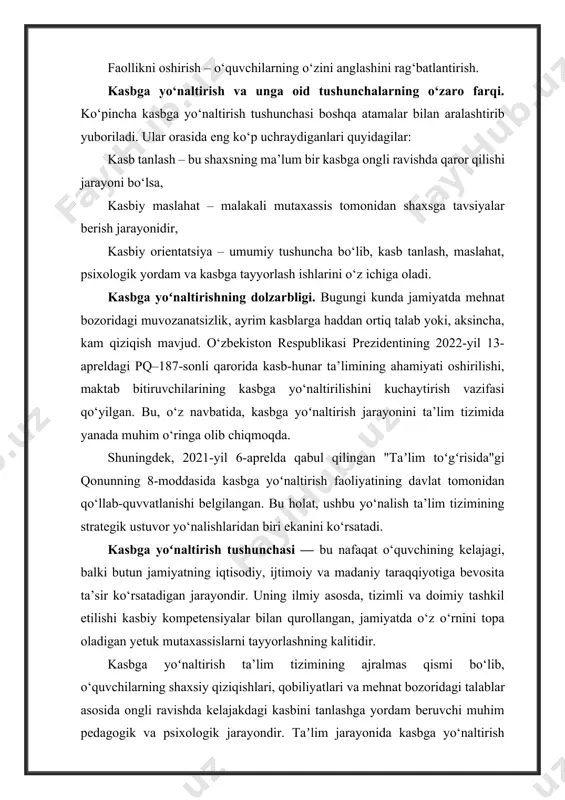 ek, 2021-yil 6-aprelda qabul qilingan "taʼlim toʻgʻrisida"gi qonunning 8-moddasida kasbga yoʻnaltirish faoliyatining davlat tomonidan qo‘llab-quvvatlanishi belgilangan. bu holat, ushbu yo‘nalish ta’lim tizimining strategik ustuvor yo‘nalishlaridan biri ekanini ko‘rsatadi. kasbga yoʻnaltirish tushunchasi — bu nafaqat o‘quvchining kelajagi, balki butun jamiyatning iqtisodiy, ijtimoiy va madaniy taraqqiyotiga bevosita ta’sir ko‘rsatadigan jarayondir. uning ilmiy asosda, tizimli va doimiy tashkil etilishi kasbiy kompetensiyalar bilan qurollangan, jamiyatda o‘z o‘rnini topa oladigan yetuk mutaxassislarni tayyorlashning kalitidir. kasbga yoʻnaltirish ta’lim tizimining ajralmas qismi bo‘lib, o‘quvchilarning shaxsiy qiziqishlari, qobiliyatlari va mehnat bozoridagi talablar asosida ongli ravishda kelajakdagi kasbini tanlashga yordam beruvchi muhim pedagogik va psixologik jarayondir. taʼlim jarayonida kasbga yo‘naltirish ishlari orqali o‘quvchilarda o‘z hayoti uchun masʼuliyatni anglash, mustaqil qaror qabul qilish, o‘zini anglash, ijtimoiy faollik va kasbiy yo‘nalishdagi rejalashtirish ko‘nikmalari shakllantiriladi. kasbga yoʻnaltirish va taʼlimning uzviyligi. zamonaviy ta’lim tizimi faqat bilim berish bilan cheklanmasdan, o‘quvchini hayotga tayyorlash, unda shaxsiy va kasbiy o‘sish uchun poydevor yaratishni ham o‘z zimmasiga …