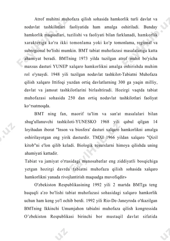 binoan tabiatni muhofaza qilish sohasidaga hamkorlik 1992 yil tuzilgan davlatlararo ekologik ittifoq (dei) orqali amalga oshiriladi. ekologiya va tabiatni muhofoza qilish muammolarini hal qilishda 0'zbekiston respublikasi markaziy osiyo davlatlari, osiyo, evropa, amerika va tinch okeani mintaqasi mamlakatlari bilan ikki tomonlama va ko’p tomonlama hamkorlikni rivojlantirmoqda. xalqaro hamkorlikni amalga oshirishda ekologik ta'lim va tarbiya masalalariga ham alohida e'tibor beriladi. o’zbekiston respublikasi 1985 yili ozon qatlamini himoya qilish (vena) konvensiyasi, 1987 yili ozon qatlamini emiruvchi birikmalar bo'yicha protokol (monreal), 1989 yili (bazel) xavfli chiqindilarni chegaralararo tashishni nazorat qilish konventsiyasi, 1992 yil (nyu-york) iqlim o’zgarishi to'g'risidagi, 1993 yil cho'llashish bo'yicha konvensiyalarga qo'shildi. ushbu yo'nalishda faol harakatlar amalga oshirilmoqda. ekologiya va tabiatni muhofazasi sohasidagi har qanday davlatlararo hamkorlik ekologik vaziyatni mahalliy, mintaqaviy va global darajada yaxshilashning asosidir. adabiyotlar 1. i.a.karimov. o’zbekiston xxi asr busagasida xavsizlikka taxdid, barkarorlik shartlari va taraqqiyot kafolatlari.t. baratov p. tabiatni muhofaza qilish. t. o’qituvchi. 1983 y. 2. egamberdiyev r. ekologiya. …
