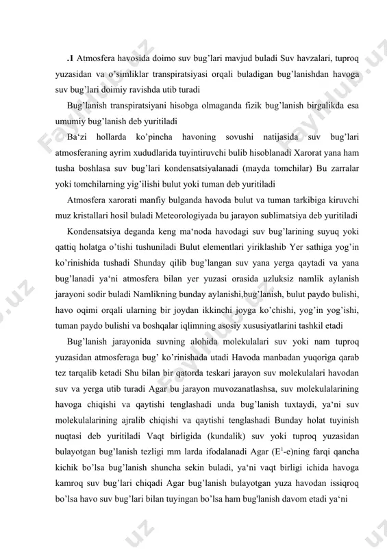 yinish nuqtasi deb yuritiladi vaqt birligida (kundalik) suv yoki tuproq yuzasidan bulayotgan bug’lanish tezligi mm larda ifodalanadi agar (e1-e)ning farqi qancha kichik bo’lsa bug’lanish shuncha sekin buladi, ya‘ni vaqt birligi ichida havoga kamroq suv bug’lari chiqadi agar bug’lanish bulayotgan yuza havodan issiqroq bo’lsa havo suv bug’lari bilan tuyingan bo’lsa ham bug'lanish davom etadi ya‘ni ye=ye<ye1 bundan tashqari bug’lanish tezligi atmosfera bosimiga teskari proportsionaldir shunday qilib bug’lanish shamol tezligi v ga ham bog’lik chunki shamol havodagi suv bug’larini boshqa tomonga olib ketib havoda nam yetishmasligini ta‘minlaydi bug’lanish tezligi kuyidagi ifoda yordamida hisoblanadi v=k bu yerda k-proportsionallik koeffitsienti .2 havodagi suv bug’larining miqdoriga havo namligi deyiladi havodagi mavjud suv bug’larining atmosfera jarayonlarida, shuningdek, tirik organizmlarning normal rivojlanishida, insonlarning yashash va ishlash sharoitida ahamiyati katta xavo namligi miqdor jixatdan quyidagi kattaliklar bilan tavsiflanadi: 1 havoning absolyut namligi (a) deb 1m. xavodagi suv bug’ining grammlarda ifodalangan miqdoriga aytiladi va g/m. birlikda o’lchanadi ba‘zan havoning …
